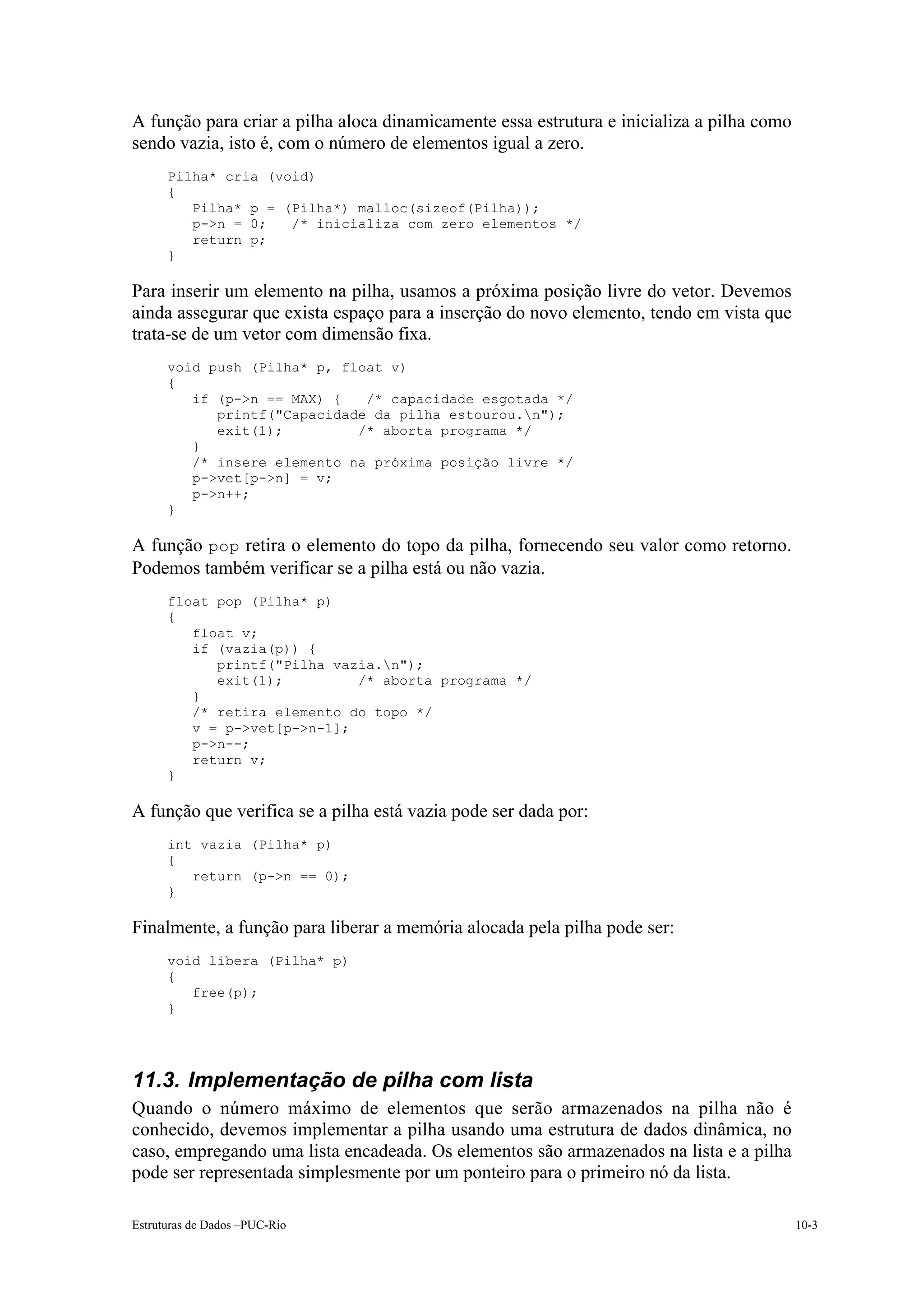 A função para criar a pilha aloca dinamicamente essa estrutura e inicializa a pilha como
sendo vazia, isto é, com o número de elementos igual a zero.
      Pilha* cria (void)
      {
         Pilha* p = (Pilha*) malloc(sizeof(Pilha));
         p->n = 0;   /* inicializa com zero elementos */
         return p;
      }

Para inserir um elemento na pilha, usamos a próxima posição livre do vetor. Devemos
ainda assegurar que exista espaço para a inserção do novo elemento, tendo em vista que
trata-se de um vetor com dimensão fixa.
      void push (Pilha* p, float v)
      {
         if (p->n == MAX) {   /* capacidade esgotada */
            printf("Capacidade da pilha estourou.n");
            exit(1);         /* aborta programa */
         }
         /* insere elemento na próxima posição livre */
         p->vet[p->n] = v;
         p->n++;
      }

A função pop retira o elemento do topo da pilha, fornecendo seu valor como retorno.
Podemos também verificar se a pilha está ou não vazia.
      float pop (Pilha* p)
      {
         float v;
         if (vazia(p)) {
            printf("Pilha vazia.n");
            exit(1);         /* aborta programa */
         }
         /* retira elemento do topo */
         v = p->vet[p->n-1];
         p->n--;
         return v;
      }

A função que verifica se a pilha está vazia pode ser dada por:
      int vazia (Pilha* p)
      {
         return (p->n == 0);
      }

Finalmente, a função para liberar a memória alocada pela pilha pode ser:
      void libera (Pilha* p)
      {
         free(p);
      }




11.3. Implementação de pilha com lista
Quando o número máximo de elementos que serão armazenados na pilha não é
conhecido, devemos implementar a pilha usando uma estrutura de dados dinâmica, no
caso, empregando uma lista encadeada. Os elementos são armazenados na lista e a pilha
pode ser representada simplesmente por um ponteiro para o primeiro nó da lista.

Estruturas de Dados –PUC-Rio                                                               10-3
 