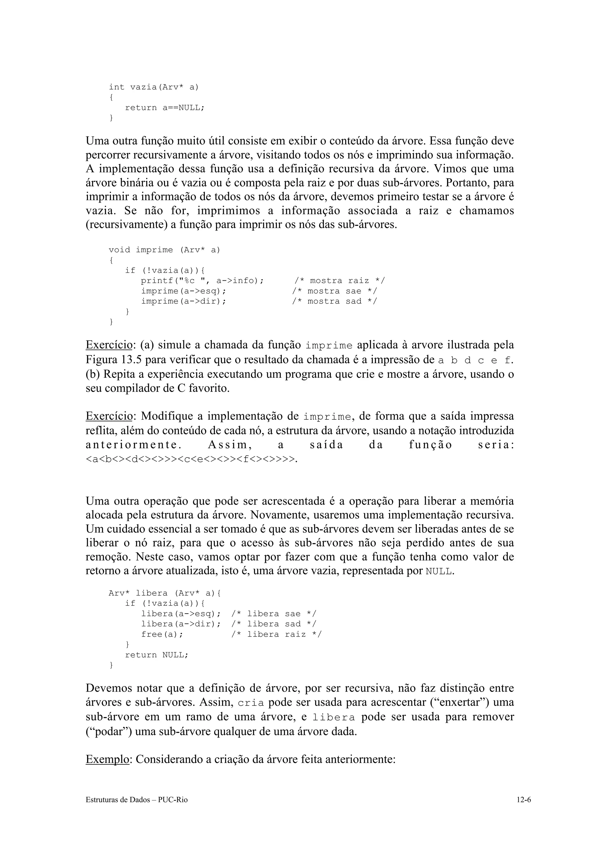 int vazia(Arv* a)
      {
         return a==NULL;
      }

Uma outra função muito útil consiste em exibir o conteúdo da árvore. Essa função deve
percorrer recursivamente a árvore, visitando todos os nós e imprimindo sua informação.
A implementação dessa função usa a definição recursiva da árvore. Vimos que uma
árvore binária ou é vazia ou é composta pela raiz e por duas sub-árvores. Portanto, para
imprimir a informação de todos os nós da árvore, devemos primeiro testar se a árvore é
vazia. Se não for, imprimimos a informação associada a raiz e chamamos
(recursivamente) a função para imprimir os nós das sub-árvores.

      void imprime (Arv* a)
      {
         if (!vazia(a)){
            printf("%c ", a->info);        /* mostra raiz */
            imprime(a->esq);               /* mostra sae */
            imprime(a->dir);               /* mostra sad */
         }
      }

Exercício: (a) simule a chamada da função imprime aplicada à arvore ilustrada pela
Figura 13.5 para verificar que o resultado da chamada é a impressão de a b d c e f.
(b) Repita a experiência executando um programa que crie e mostre a árvore, usando o
seu compilador de C favorito.

Exercício: Modifique a implementação de imprime, de forma que a saída impressa
reflita, além do conteúdo de cada nó, a estrutura da árvore, usando a notação introduzida
anteriormente.           Assim,         a      saída        da      função        seria:
<a<b<><d<><>>><c<e<><>><f<><>>>>.


Uma outra operação que pode ser acrescentada é a operação para liberar a memória
alocada pela estrutura da árvore. Novamente, usaremos uma implementação recursiva.
Um cuidado essencial a ser tomado é que as sub-árvores devem ser liberadas antes de se
liberar o nó raiz, para que o acesso às sub-árvores não seja perdido antes de sua
remoção. Neste caso, vamos optar por fazer com que a função tenha como valor de
retorno a árvore atualizada, isto é, uma árvore vazia, representada por NULL.
      Arv* libera (Arv* a){
         if (!vazia(a)){
            libera(a->esq);     /* libera sae */
            libera(a->dir);     /* libera sad */
            free(a);            /* libera raiz */
         }
         return NULL;
      }

Devemos notar que a definição de árvore, por ser recursiva, não faz distinção entre
árvores e sub-árvores. Assim, cria pode ser usada para acrescentar (“enxertar”) uma
sub-árvore em um ramo de uma árvore, e libera pode ser usada para remover
(“podar”) uma sub-árvore qualquer de uma árvore dada.

Exemplo: Considerando a criação da árvore feita anteriormente:


Estruturas de Dados – PUC-Rio                                                               12-6
 