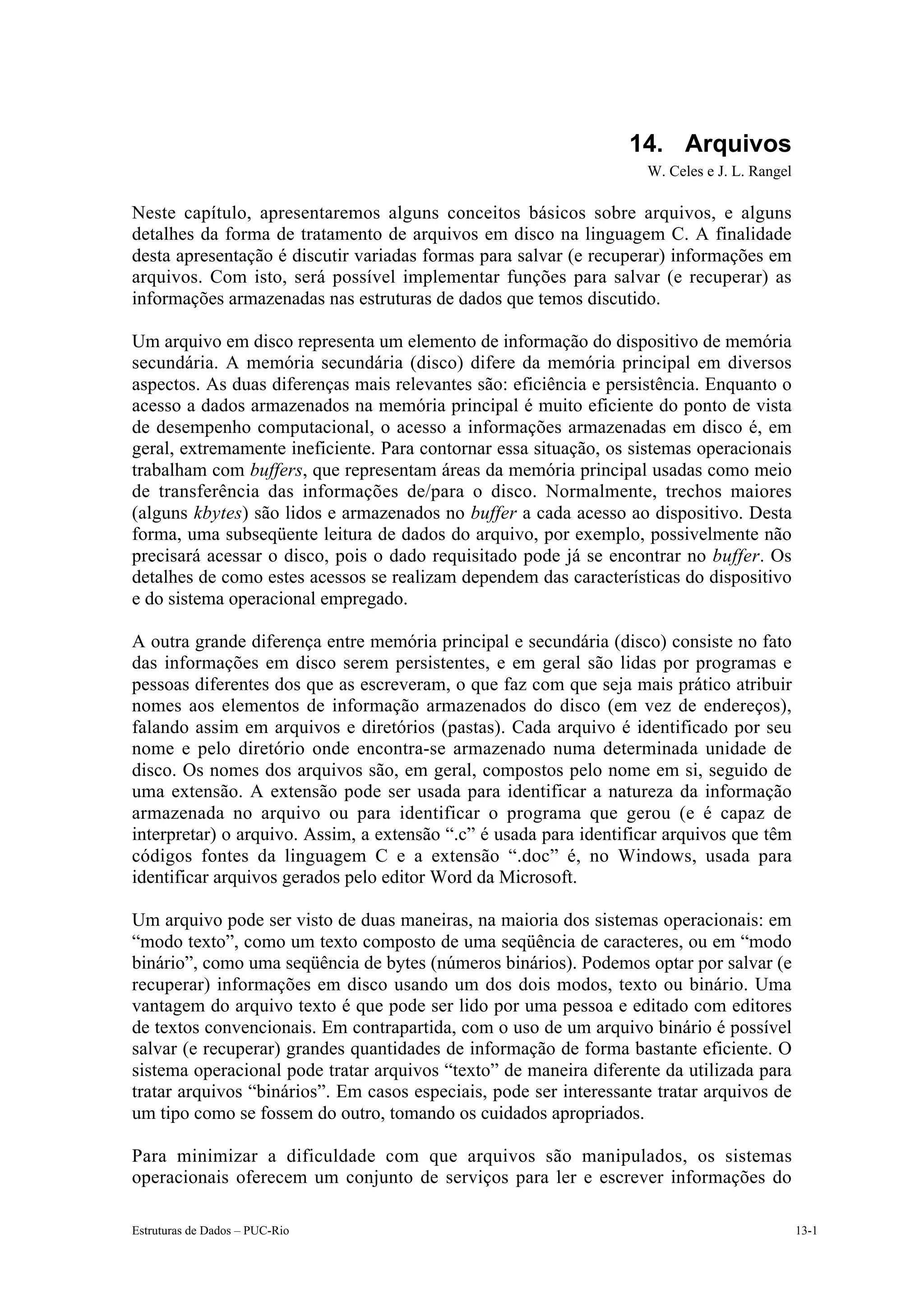 14. Arquivos
                                                                    W. Celes e J. L. Rangel

Neste capítulo, apresentaremos alguns conceitos básicos sobre arquivos, e alguns
detalhes da forma de tratamento de arquivos em disco na linguagem C. A finalidade
desta apresentação é discutir variadas formas para salvar (e recuperar) informações em
arquivos. Com isto, será possível implementar funções para salvar (e recuperar) as
informações armazenadas nas estruturas de dados que temos discutido.

Um arquivo em disco representa um elemento de informação do dispositivo de memória
secundária. A memória secundária (disco) difere da memória principal em diversos
aspectos. As duas diferenças mais relevantes são: eficiência e persistência. Enquanto o
acesso a dados armazenados na memória principal é muito eficiente do ponto de vista
de desempenho computacional, o acesso a informações armazenadas em disco é, em
geral, extremamente ineficiente. Para contornar essa situação, os sistemas operacionais
trabalham com buffers, que representam áreas da memória principal usadas como meio
de transferência das informações de/para o disco. Normalmente, trechos maiores
(alguns kbytes) são lidos e armazenados no buffer a cada acesso ao dispositivo. Desta
forma, uma subseqüente leitura de dados do arquivo, por exemplo, possivelmente não
precisará acessar o disco, pois o dado requisitado pode já se encontrar no buffer. Os
detalhes de como estes acessos se realizam dependem das características do dispositivo
e do sistema operacional empregado.

A outra grande diferença entre memória principal e secundária (disco) consiste no fato
das informações em disco serem persistentes, e em geral são lidas por programas e
pessoas diferentes dos que as escreveram, o que faz com que seja mais prático atribuir
nomes aos elementos de informação armazenados do disco (em vez de endereços),
falando assim em arquivos e diretórios (pastas). Cada arquivo é identificado por seu
nome e pelo diretório onde encontra-se armazenado numa determinada unidade de
disco. Os nomes dos arquivos são, em geral, compostos pelo nome em si, seguido de
uma extensão. A extensão pode ser usada para identificar a natureza da informação
armazenada no arquivo ou para identificar o programa que gerou (e é capaz de
interpretar) o arquivo. Assim, a extensão “.c” é usada para identificar arquivos que têm
códigos fontes da linguagem C e a extensão “.doc” é, no Windows, usada para
identificar arquivos gerados pelo editor Word da Microsoft.

Um arquivo pode ser visto de duas maneiras, na maioria dos sistemas operacionais: em
“modo texto”, como um texto composto de uma seqüência de caracteres, ou em “modo
binário”, como uma seqüência de bytes (números binários). Podemos optar por salvar (e
recuperar) informações em disco usando um dos dois modos, texto ou binário. Uma
vantagem do arquivo texto é que pode ser lido por uma pessoa e editado com editores
de textos convencionais. Em contrapartida, com o uso de um arquivo binário é possível
salvar (e recuperar) grandes quantidades de informação de forma bastante eficiente. O
sistema operacional pode tratar arquivos “texto” de maneira diferente da utilizada para
tratar arquivos “binários”. Em casos especiais, pode ser interessante tratar arquivos de
um tipo como se fossem do outro, tomando os cuidados apropriados.

Para minimizar a dificuldade com que arquivos são manipulados, os sistemas
operacionais oferecem um conjunto de serviços para ler e escrever informações do

Estruturas de Dados – PUC-Rio                                                                 13-1
 
