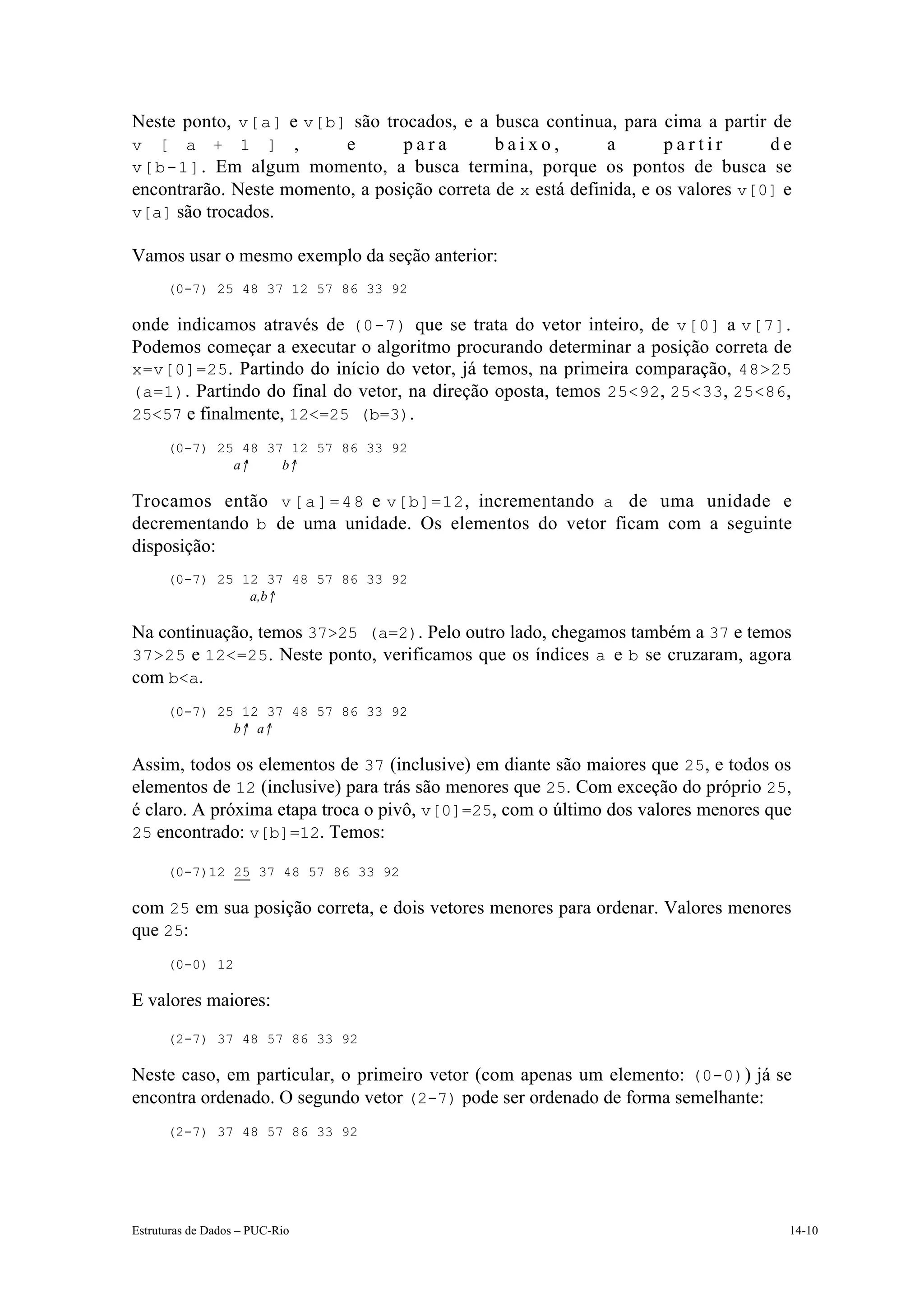 Neste ponto, v[a] e v[b] são trocados, e a busca continua, para cima a partir de
v [ a + 1 ] ,             e      para         baixo,         a       partir       de
v[b-1] . Em algum momento, a busca termina, porque os pontos de busca se
encontrarão. Neste momento, a posição correta de x está definida, e os valores v[0] e
v[a] são trocados.

Vamos usar o mesmo exemplo da seção anterior:
      (0-7) 25 48 37 12 57 86 33 92

onde indicamos através de (0-7) que se trata do vetor inteiro, de v[0] a v[7] .
Podemos começar a executar o algoritmo procurando determinar a posição correta de
x=v[0]=25. Partindo do início do vetor, já temos, na primeira comparação, 48>25
(a=1). Partindo do final do vetor, na direção oposta, temos 25<92, 25<33, 25<86,
25<57 e finalmente, 12<=25 (b=3).
      (0-7) 25 48 37 12 57 86 33 92
              a↑    b↑

Trocamos então v [ a ] = 4 8 e v[b]=12 , incrementando a de uma unidade e
decrementando b de uma unidade. Os elementos do vetor ficam com a seguinte
disposição:
      (0-7) 25 12 37 48 57 86 33 92
                a,b↑

Na continuação, temos 37>25 (a=2). Pelo outro lado, chegamos também a 37 e temos
37>25 e 12<=25. Neste ponto, verificamos que os índices a e b se cruzaram, agora
com b<a.
      (0-7) 25 12 37 48 57 86 33 92
              b↑ a↑

Assim, todos os elementos de 37 (inclusive) em diante são maiores que 25, e todos os
elementos de 12 (inclusive) para trás são menores que 25. Com exceção do próprio 25,
é claro. A próxima etapa troca o pivô, v[0]=25, com o último dos valores menores que
25 encontrado: v[b]=12. Temos:

      (0-7)12 25 37 48 57 86 33 92

com 25 em sua posição correta, e dois vetores menores para ordenar. Valores menores
que 25:
      (0-0) 12

E valores maiores:
      (2-7) 37 48 57 86 33 92

Neste caso, em particular, o primeiro vetor (com apenas um elemento: (0-0)) já se
encontra ordenado. O segundo vetor (2-7) pode ser ordenado de forma semelhante:
      (2-7) 37 48 57 86 33 92




Estruturas de Dados – PUC-Rio                                                       14-10
 