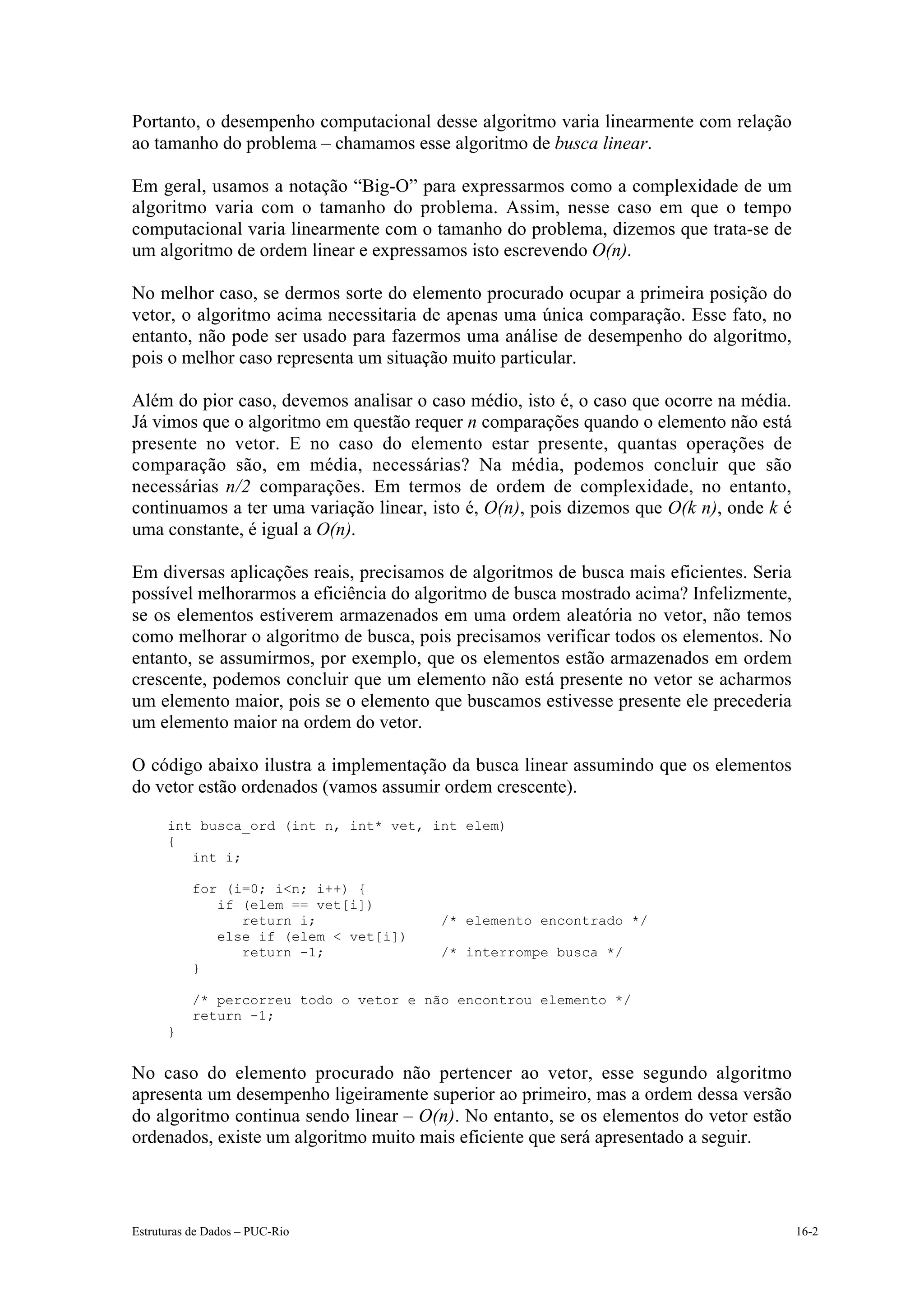 Portanto, o desempenho computacional desse algoritmo varia linearmente com relação
ao tamanho do problema – chamamos esse algoritmo de busca linear.

Em geral, usamos a notação “Big-O” para expressarmos como a complexidade de um
algoritmo varia com o tamanho do problema. Assim, nesse caso em que o tempo
computacional varia linearmente com o tamanho do problema, dizemos que trata-se de
um algoritmo de ordem linear e expressamos isto escrevendo O(n).

No melhor caso, se dermos sorte do elemento procurado ocupar a primeira posição do
vetor, o algoritmo acima necessitaria de apenas uma única comparação. Esse fato, no
entanto, não pode ser usado para fazermos uma análise de desempenho do algoritmo,
pois o melhor caso representa um situação muito particular.

Além do pior caso, devemos analisar o caso médio, isto é, o caso que ocorre na média.
Já vimos que o algoritmo em questão requer n comparações quando o elemento não está
presente no vetor. E no caso do elemento estar presente, quantas operações de
comparação são, em média, necessárias? Na média, podemos concluir que são
necessárias n/2 comparações. Em termos de ordem de complexidade, no entanto,
continuamos a ter uma variação linear, isto é, O(n), pois dizemos que O(k n), onde k é
uma constante, é igual a O(n).

Em diversas aplicações reais, precisamos de algoritmos de busca mais eficientes. Seria
possível melhorarmos a eficiência do algoritmo de busca mostrado acima? Infelizmente,
se os elementos estiverem armazenados em uma ordem aleatória no vetor, não temos
como melhorar o algoritmo de busca, pois precisamos verificar todos os elementos. No
entanto, se assumirmos, por exemplo, que os elementos estão armazenados em ordem
crescente, podemos concluir que um elemento não está presente no vetor se acharmos
um elemento maior, pois se o elemento que buscamos estivesse presente ele precederia
um elemento maior na ordem do vetor.

O código abaixo ilustra a implementação da busca linear assumindo que os elementos
do vetor estão ordenados (vamos assumir ordem crescente).
      int busca_ord (int n, int* vet, int elem)
      {
         int i;

           for (i=0; i<n; i++) {
              if (elem == vet[i])
                 return i;              /* elemento encontrado */
              else if (elem < vet[i])
                 return -1;             /* interrompe busca */
           }

           /* percorreu todo o vetor e não encontrou elemento */
           return -1;
      }


No caso do elemento procurado não pertencer ao vetor, esse segundo algoritmo
apresenta um desempenho ligeiramente superior ao primeiro, mas a ordem dessa versão
do algoritmo continua sendo linear – O(n). No entanto, se os elementos do vetor estão
ordenados, existe um algoritmo muito mais eficiente que será apresentado a seguir.



Estruturas de Dados – PUC-Rio                                                            16-2
 