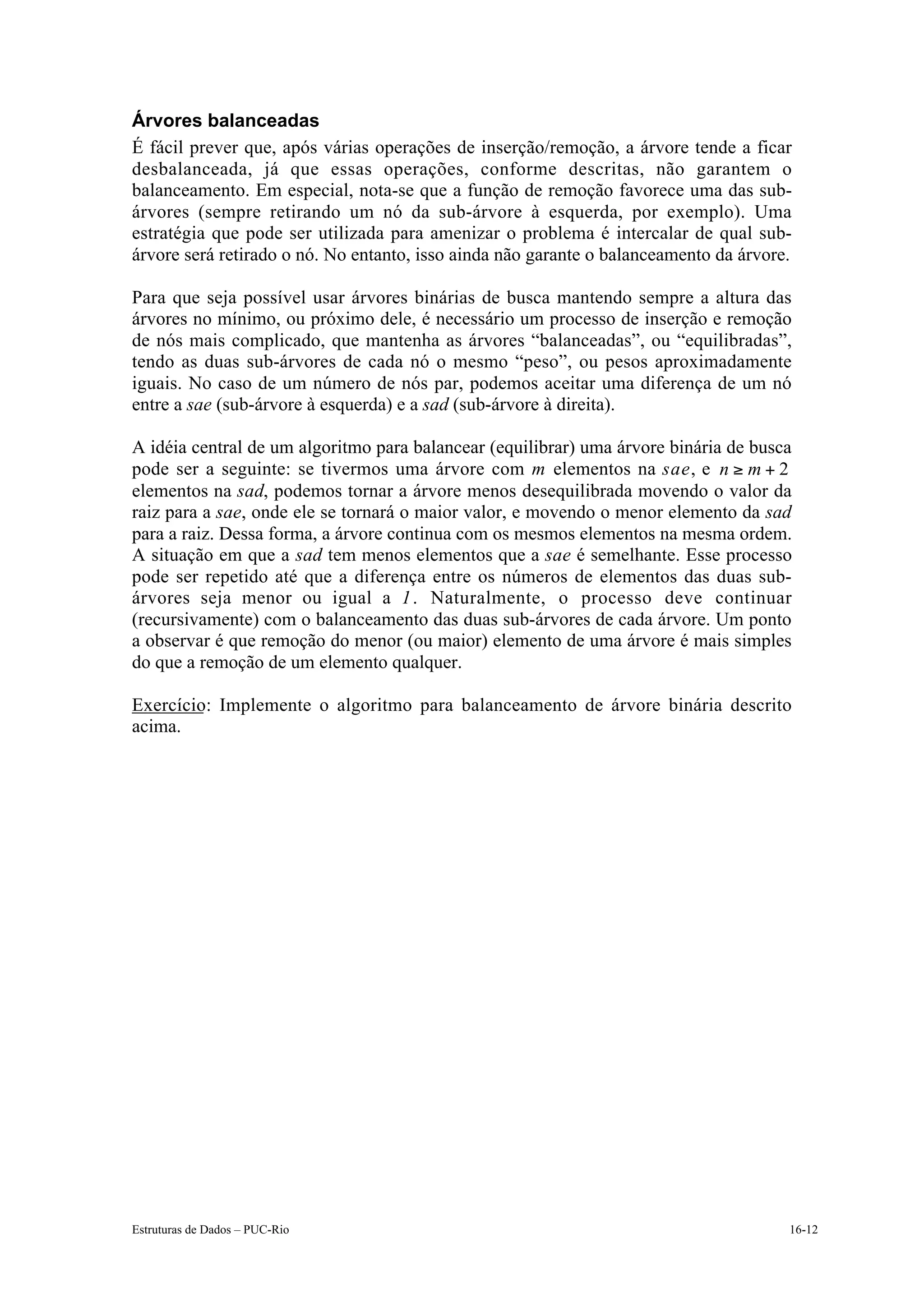 Árvores balanceadas
É fácil prever que, após várias operações de inserção/remoção, a árvore tende a ficar
desbalanceada, já que essas operações, conforme descritas, não garantem o
balanceamento. Em especial, nota-se que a função de remoção favorece uma das sub-
árvores (sempre retirando um nó da sub-árvore à esquerda, por exemplo). Uma
estratégia que pode ser utilizada para amenizar o problema é intercalar de qual sub-
árvore será retirado o nó. No entanto, isso ainda não garante o balanceamento da árvore.

Para que seja possível usar árvores binárias de busca mantendo sempre a altura das
árvores no mínimo, ou próximo dele, é necessário um processo de inserção e remoção
de nós mais complicado, que mantenha as árvores “balanceadas”, ou “equilibradas”,
tendo as duas sub-árvores de cada nó o mesmo “peso”, ou pesos aproximadamente
iguais. No caso de um número de nós par, podemos aceitar uma diferença de um nó
entre a sae (sub-árvore à esquerda) e a sad (sub-árvore à direita).

A idéia central de um algoritmo para balancear (equilibrar) uma árvore binária de busca
pode ser a seguinte: se tivermos uma árvore com m elementos na sae, e n ≥ m + 2
elementos na sad, podemos tornar a árvore menos desequilibrada movendo o valor da
raiz para a sae, onde ele se tornará o maior valor, e movendo o menor elemento da sad
para a raiz. Dessa forma, a árvore continua com os mesmos elementos na mesma ordem.
A situação em que a sad tem menos elementos que a sae é semelhante. Esse processo
pode ser repetido até que a diferença entre os números de elementos das duas sub-
árvores seja menor ou igual a 1 . Naturalmente, o processo deve continuar
(recursivamente) com o balanceamento das duas sub-árvores de cada árvore. Um ponto
a observar é que remoção do menor (ou maior) elemento de uma árvore é mais simples
do que a remoção de um elemento qualquer.

Exercício: Implemente o algoritmo para balanceamento de árvore binária descrito
acima.




Estruturas de Dados – PUC-Rio                                                          16-12
 