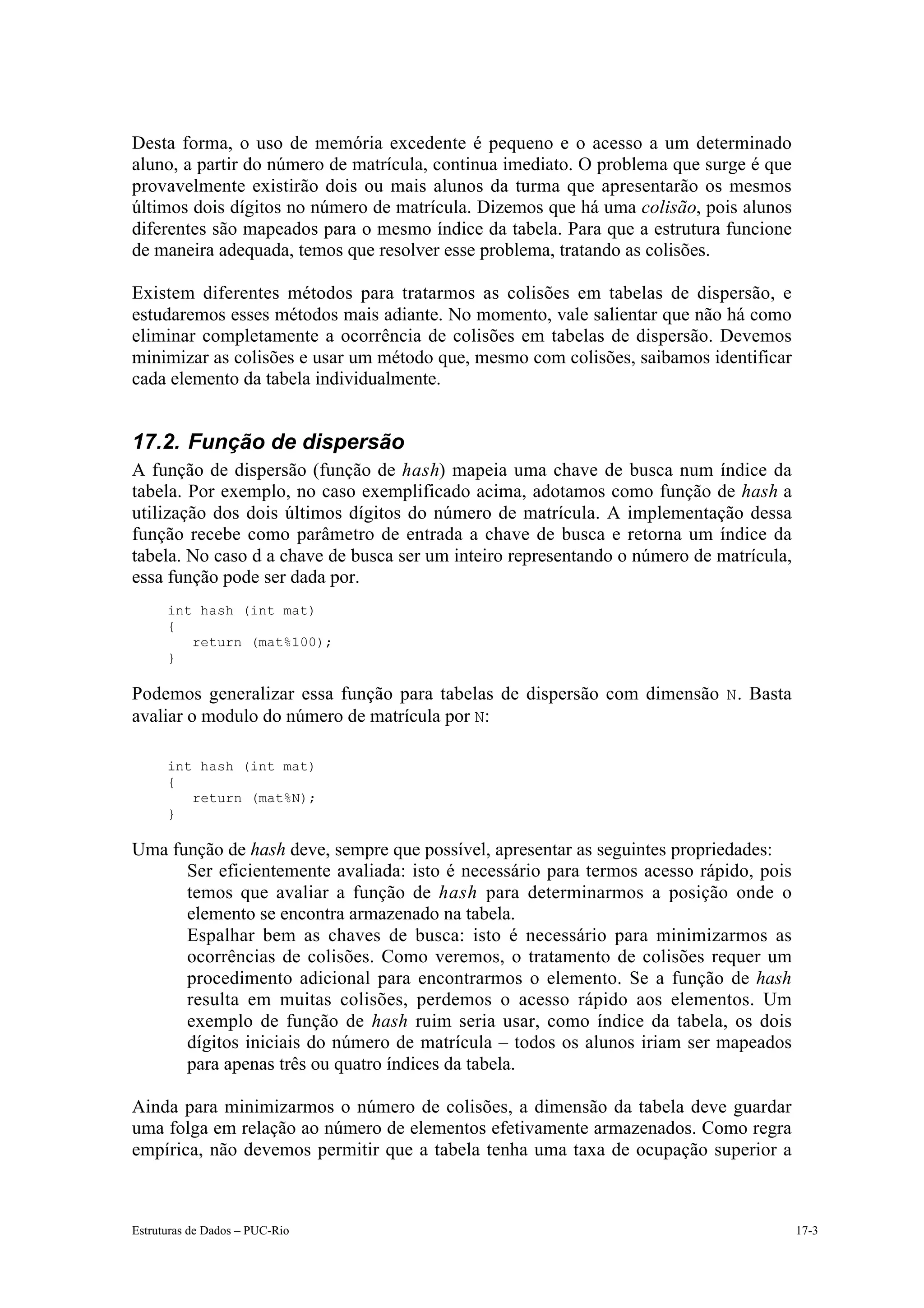 Desta forma, o uso de memória excedente é pequeno e o acesso a um determinado
aluno, a partir do número de matrícula, continua imediato. O problema que surge é que
provavelmente existirão dois ou mais alunos da turma que apresentarão os mesmos
últimos dois dígitos no número de matrícula. Dizemos que há uma colisão, pois alunos
diferentes são mapeados para o mesmo índice da tabela. Para que a estrutura funcione
de maneira adequada, temos que resolver esse problema, tratando as colisões.

Existem diferentes métodos para tratarmos as colisões em tabelas de dispersão, e
estudaremos esses métodos mais adiante. No momento, vale salientar que não há como
eliminar completamente a ocorrência de colisões em tabelas de dispersão. Devemos
minimizar as colisões e usar um método que, mesmo com colisões, saibamos identificar
cada elemento da tabela individualmente.


17.2. Função de dispersão
A função de dispersão (função de hash) mapeia uma chave de busca num índice da
tabela. Por exemplo, no caso exemplificado acima, adotamos como função de hash a
utilização dos dois últimos dígitos do número de matrícula. A implementação dessa
função recebe como parâmetro de entrada a chave de busca e retorna um índice da
tabela. No caso d a chave de busca ser um inteiro representando o número de matrícula,
essa função pode ser dada por.
      int hash (int mat)
      {
         return (mat%100);
      }

Podemos generalizar essa função para tabelas de dispersão com dimensão N . Basta
avaliar o modulo do número de matrícula por N:

      int hash (int mat)
      {
         return (mat%N);
      }

Uma função de hash deve, sempre que possível, apresentar as seguintes propriedades:
  • Ser eficientemente avaliada: isto é necessário para termos acesso rápido, pois
      temos que avaliar a função de hash para determinarmos a posição onde o
      elemento se encontra armazenado na tabela.
  • Espalhar bem as chaves de busca: isto é necessário para minimizarmos as
      ocorrências de colisões. Como veremos, o tratamento de colisões requer um
      procedimento adicional para encontrarmos o elemento. Se a função de hash
      resulta em muitas colisões, perdemos o acesso rápido aos elementos. Um
      exemplo de função de hash ruim seria usar, como índice da tabela, os dois
      dígitos iniciais do número de matrícula – todos os alunos iriam ser mapeados
      para apenas três ou quatro índices da tabela.

Ainda para minimizarmos o número de colisões, a dimensão da tabela deve guardar
uma folga em relação ao número de elementos efetivamente armazenados. Como regra
empírica, não devemos permitir que a tabela tenha uma taxa de ocupação superior a



Estruturas de Dados – PUC-Rio                                                            17-3
 
