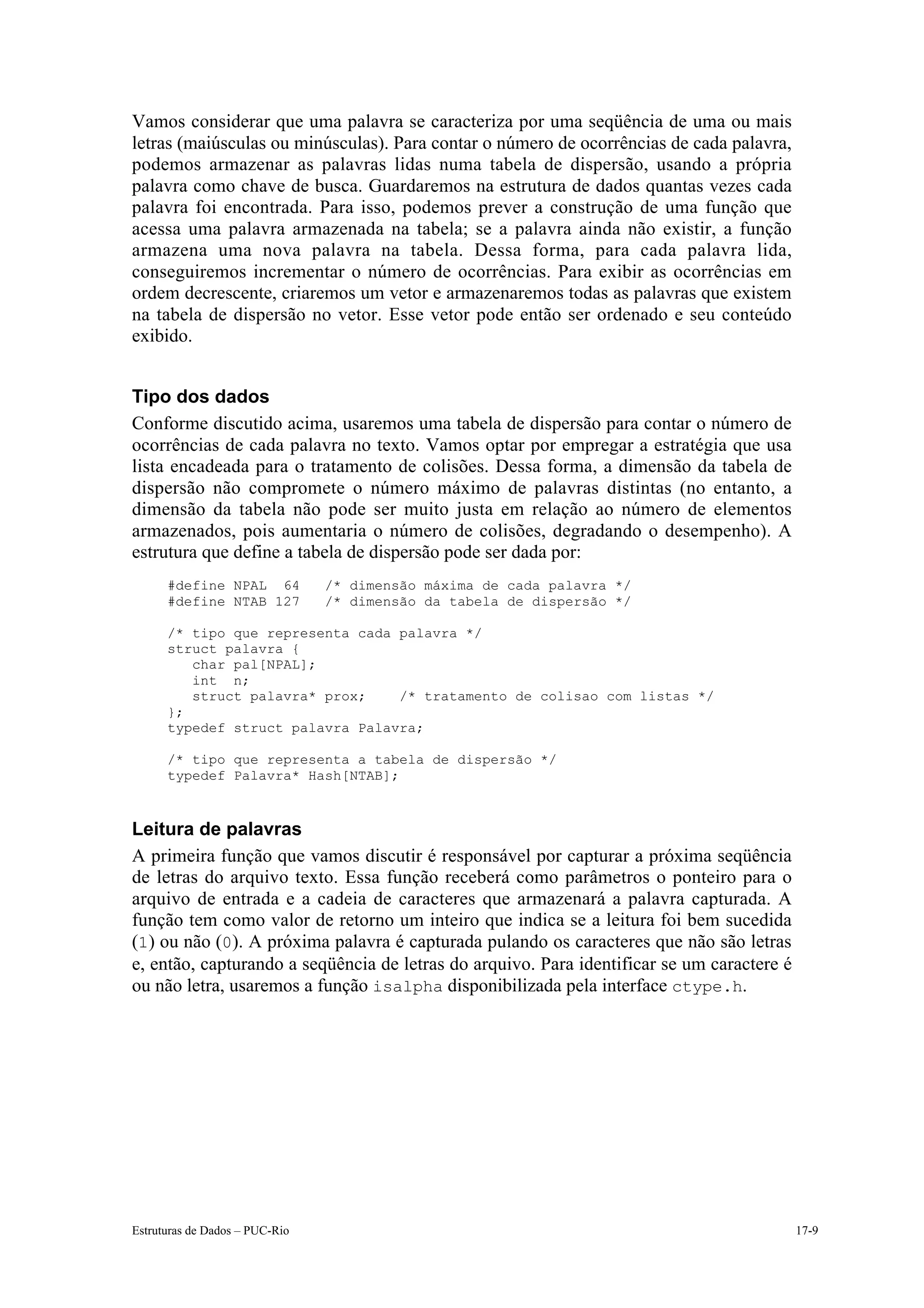 Vamos considerar que uma palavra se caracteriza por uma seqüência de uma ou mais
letras (maiúsculas ou minúsculas). Para contar o número de ocorrências de cada palavra,
podemos armazenar as palavras lidas numa tabela de dispersão, usando a própria
palavra como chave de busca. Guardaremos na estrutura de dados quantas vezes cada
palavra foi encontrada. Para isso, podemos prever a construção de uma função que
acessa uma palavra armazenada na tabela; se a palavra ainda não existir, a função
armazena uma nova palavra na tabela. Dessa forma, para cada palavra lida,
conseguiremos incrementar o número de ocorrências. Para exibir as ocorrências em
ordem decrescente, criaremos um vetor e armazenaremos todas as palavras que existem
na tabela de dispersão no vetor. Esse vetor pode então ser ordenado e seu conteúdo
exibido.


Tipo dos dados
Conforme discutido acima, usaremos uma tabela de dispersão para contar o número de
ocorrências de cada palavra no texto. Vamos optar por empregar a estratégia que usa
lista encadeada para o tratamento de colisões. Dessa forma, a dimensão da tabela de
dispersão não compromete o número máximo de palavras distintas (no entanto, a
dimensão da tabela não pode ser muito justa em relação ao número de elementos
armazenados, pois aumentaria o número de colisões, degradando o desempenho). A
estrutura que define a tabela de dispersão pode ser dada por:
      #define NPAL 64           /* dimensão máxima de cada palavra */
      #define NTAB 127          /* dimensão da tabela de dispersão */

      /* tipo que representa cada palavra */
      struct palavra {
         char pal[NPAL];
         int n;
         struct palavra* prox;    /* tratamento de colisao com listas */
      };
      typedef struct palavra Palavra;

      /* tipo que representa a tabela de dispersão */
      typedef Palavra* Hash[NTAB];



Leitura de palavras
A primeira função que vamos discutir é responsável por capturar a próxima seqüência
de letras do arquivo texto. Essa função receberá como parâmetros o ponteiro para o
arquivo de entrada e a cadeia de caracteres que armazenará a palavra capturada. A
função tem como valor de retorno um inteiro que indica se a leitura foi bem sucedida
(1) ou não (0). A próxima palavra é capturada pulando os caracteres que não são letras
e, então, capturando a seqüência de letras do arquivo. Para identificar se um caractere é
ou não letra, usaremos a função isalpha disponibilizada pela interface ctype.h.




Estruturas de Dados – PUC-Rio                                                               17-9
 