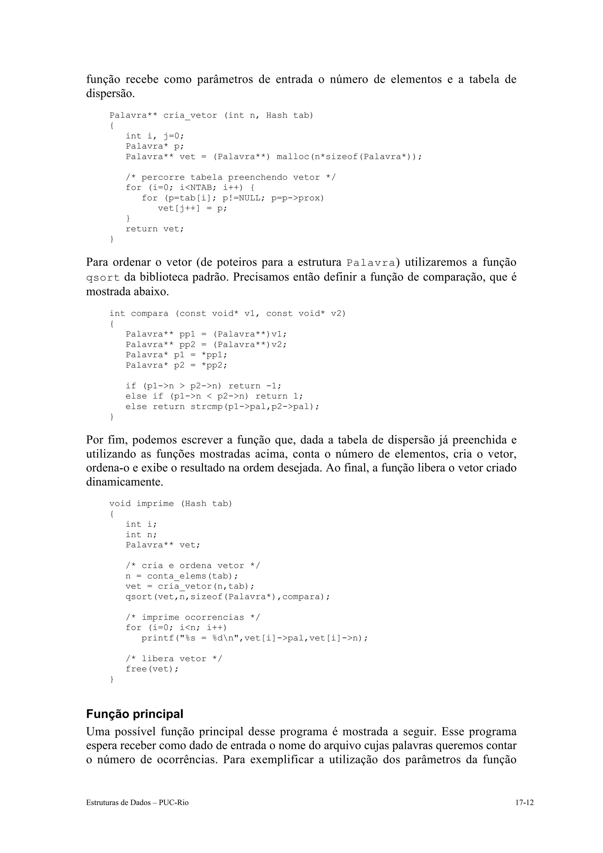função recebe como parâmetros de entrada o número de elementos e a tabela de
dispersão.
      Palavra** cria_vetor (int n, Hash tab)
      {
         int i, j=0;
         Palavra* p;
         Palavra** vet = (Palavra**) malloc(n*sizeof(Palavra*));

           /* percorre tabela preenchendo vetor */
           for (i=0; i<NTAB; i++) {
              for (p=tab[i]; p!=NULL; p=p->prox)
                 vet[j++] = p;
           }
           return vet;
      }

Para ordenar o vetor (de poteiros para a estrutura Palavra ) utilizaremos a função
qsort da biblioteca padrão. Precisamos então definir a função de comparação, que é
mostrada abaixo.
      int compara (const void* v1, const void* v2)
      {
         Palavra** pp1 = (Palavra**)v1;
         Palavra** pp2 = (Palavra**)v2;
         Palavra* p1 = *pp1;
         Palavra* p2 = *pp2;

           if (p1->n > p2->n) return -1;
           else if (p1->n < p2->n) return 1;
           else return strcmp(p1->pal,p2->pal);
      }

Por fim, podemos escrever a função que, dada a tabela de dispersão já preenchida e
utilizando as funções mostradas acima, conta o número de elementos, cria o vetor,
ordena-o e exibe o resultado na ordem desejada. Ao final, a função libera o vetor criado
dinamicamente.
      void imprime (Hash tab)
      {
         int i;
         int n;
         Palavra** vet;

           /* cria e ordena vetor */
           n = conta_elems(tab);
           vet = cria_vetor(n,tab);
           qsort(vet,n,sizeof(Palavra*),compara);

           /* imprime ocorrencias */
           for (i=0; i<n; i++)
              printf("%s = %dn",vet[i]->pal,vet[i]->n);

           /* libera vetor */
           free(vet);
      }



Função principal
Uma possível função principal desse programa é mostrada a seguir. Esse programa
espera receber como dado de entrada o nome do arquivo cujas palavras queremos contar
o número de ocorrências. Para exemplificar a utilização dos parâmetros da função


Estruturas de Dados – PUC-Rio                                                          17-12
 