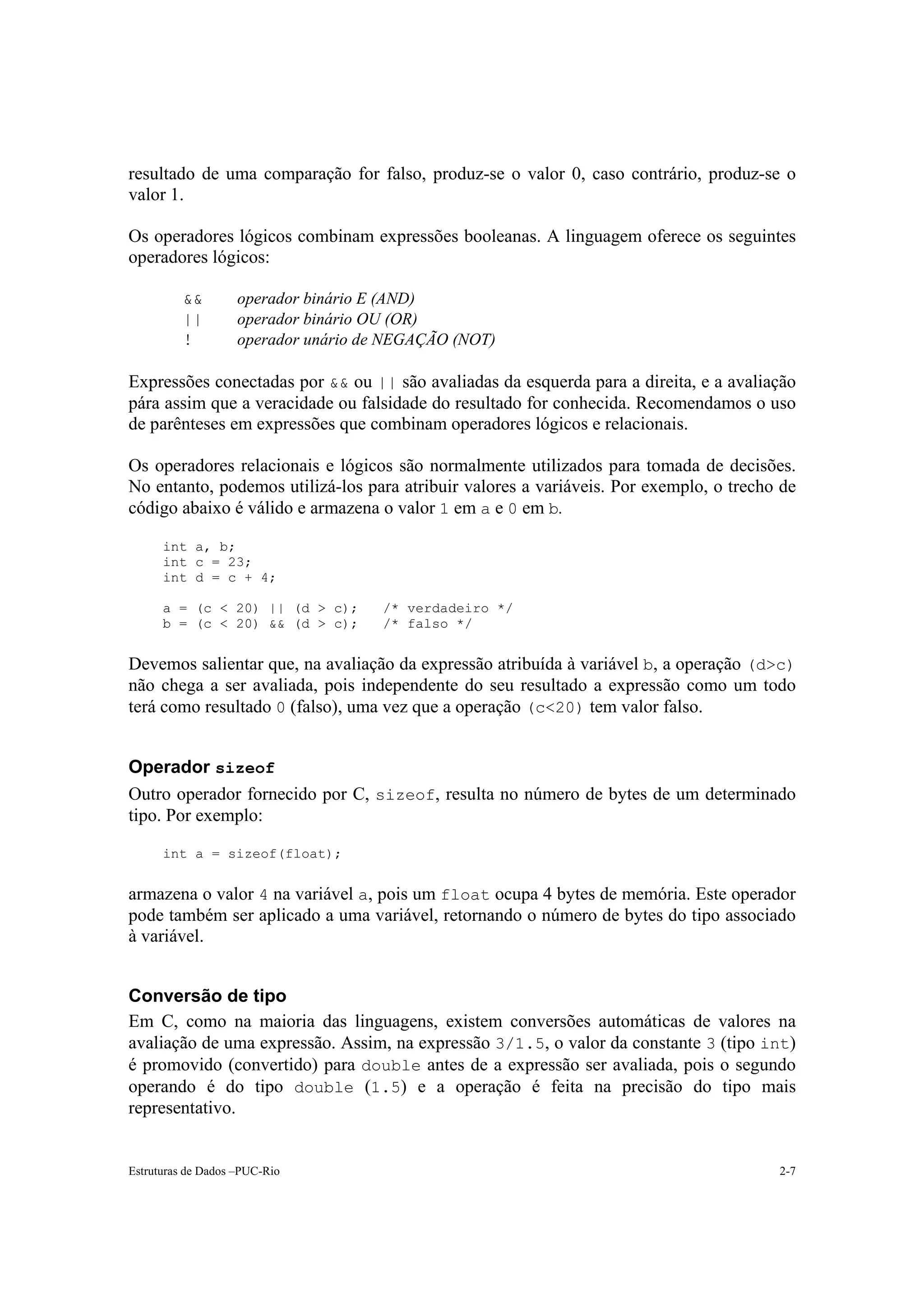 resultado de uma comparação for falso, produz-se o valor 0, caso contrário, produz-se o
valor 1.

Os operadores lógicos combinam expressões booleanas. A linguagem oferece os seguintes
operadores lógicos:

          &&        operador binário E (AND)
          ||        operador binário OU (OR)
          !         operador unário de NEGAÇÃO (NOT)

Expressões conectadas por && ou || são avaliadas da esquerda para a direita, e a avaliação
pára assim que a veracidade ou falsidade do resultado for conhecida. Recomendamos o uso
de parênteses em expressões que combinam operadores lógicos e relacionais.

Os operadores relacionais e lógicos são normalmente utilizados para tomada de decisões.
No entanto, podemos utilizá-los para atribuir valores a variáveis. Por exemplo, o trecho de
código abaixo é válido e armazena o valor 1 em a e 0 em b.

      int a, b;
      int c = 23;
      int d = c + 4;

      a = (c < 20) || (d > c);        /* verdadeiro */
      b = (c < 20) && (d > c);        /* falso */


Devemos salientar que, na avaliação da expressão atribuída à variável b, a operação (d>c)
não chega a ser avaliada, pois independente do seu resultado a expressão como um todo
terá como resultado 0 (falso), uma vez que a operação (c<20) tem valor falso.


Operador sizeof
Outro operador fornecido por C, sizeof, resulta no número de bytes de um determinado
tipo. Por exemplo:

      int a = sizeof(float);


armazena o valor 4 na variável a, pois um float ocupa 4 bytes de memória. Este operador
pode também ser aplicado a uma variável, retornando o número de bytes do tipo associado
à variável.


Conversão de tipo
Em C, como na maioria das linguagens, existem conversões automáticas de valores na
avaliação de uma expressão. Assim, na expressão 3/1.5, o valor da constante 3 (tipo int)
é promovido (convertido) para double antes de a expressão ser avaliada, pois o segundo
operando é do tipo double (1.5) e a operação é feita na precisão do tipo mais
representativo.


Estruturas de Dados –PUC-Rio                                                            2-7
 