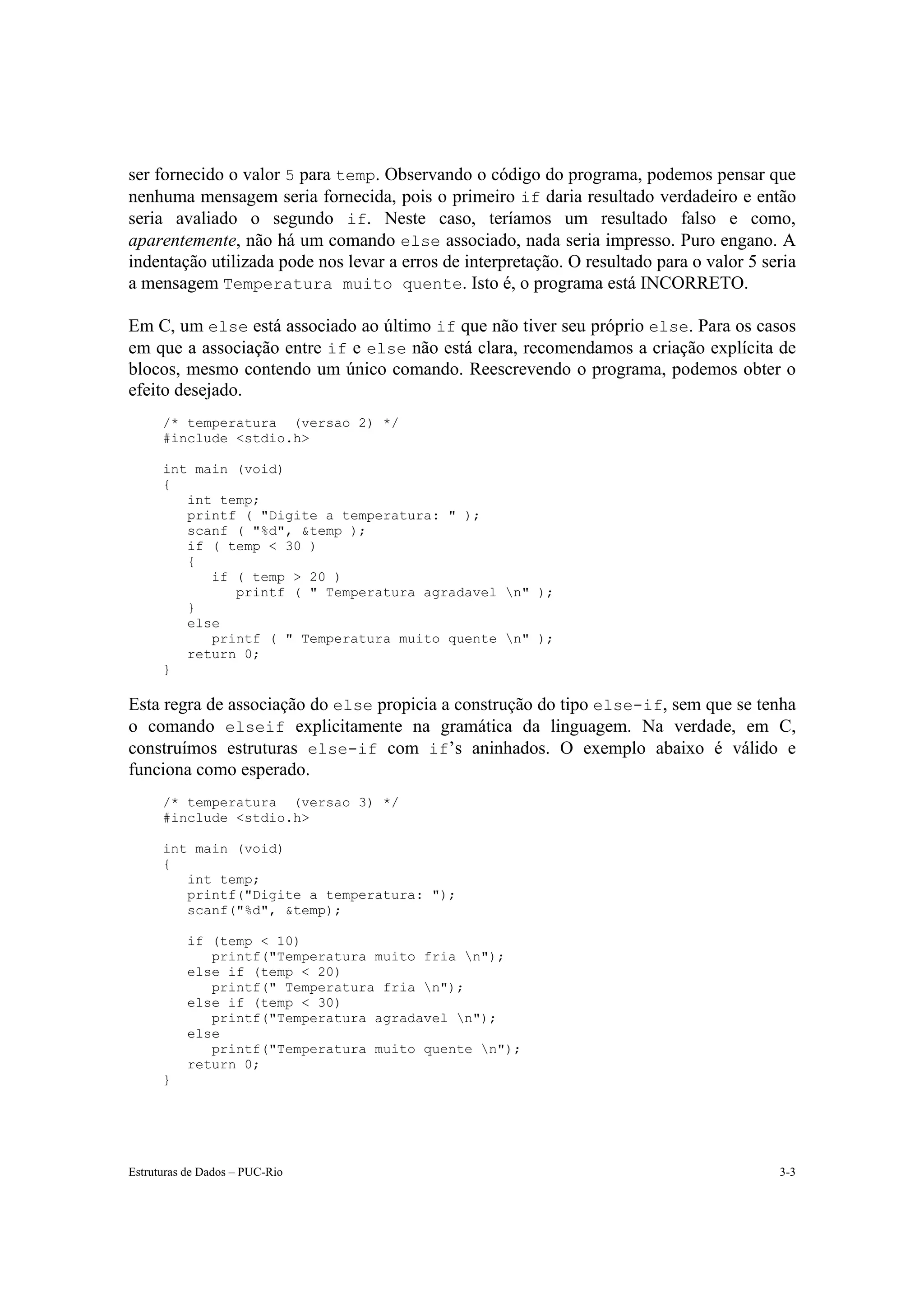 ser fornecido o valor 5 para temp. Observando o código do programa, podemos pensar que
nenhuma mensagem seria fornecida, pois o primeiro if daria resultado verdadeiro e então
seria avaliado o segundo if. Neste caso, teríamos um resultado falso e como,
aparentemente, não há um comando else associado, nada seria impresso. Puro engano. A
indentação utilizada pode nos levar a erros de interpretação. O resultado para o valor 5 seria
a mensagem Temperatura muito quente. Isto é, o programa está INCORRETO.

Em C, um else está associado ao último if que não tiver seu próprio else. Para os casos
em que a associação entre if e else não está clara, recomendamos a criação explícita de
blocos, mesmo contendo um único comando. Reescrevendo o programa, podemos obter o
efeito desejado.
      /* temperatura (versao 2) */
      #include <stdio.h>

      int main (void)
      {
         int temp;
         printf ( "Digite a temperatura: " );
         scanf ( "%d", &temp );
         if ( temp < 30 )
         {
            if ( temp > 20 )
               printf ( " Temperatura agradavel n" );
         }
         else
            printf ( " Temperatura muito quente n" );
         return 0;
      }

Esta regra de associação do else propicia a construção do tipo else-if, sem que se tenha
o comando elseif explicitamente na gramática da linguagem. Na verdade, em C,
construímos estruturas else-if com if’s aninhados. O exemplo abaixo é válido e
funciona como esperado.
      /* temperatura (versao 3) */
      #include <stdio.h>

      int main (void)
      {
         int temp;
         printf("Digite a temperatura: ");
         scanf("%d", &temp);

           if (temp < 10)
              printf("Temperatura muito fria n");
           else if (temp < 20)
              printf(" Temperatura fria n");
           else if (temp < 30)
              printf("Temperatura agradavel n");
           else
              printf("Temperatura muito quente n");
           return 0;
      }




Estruturas de Dados – PUC-Rio                                                              3-3
 
