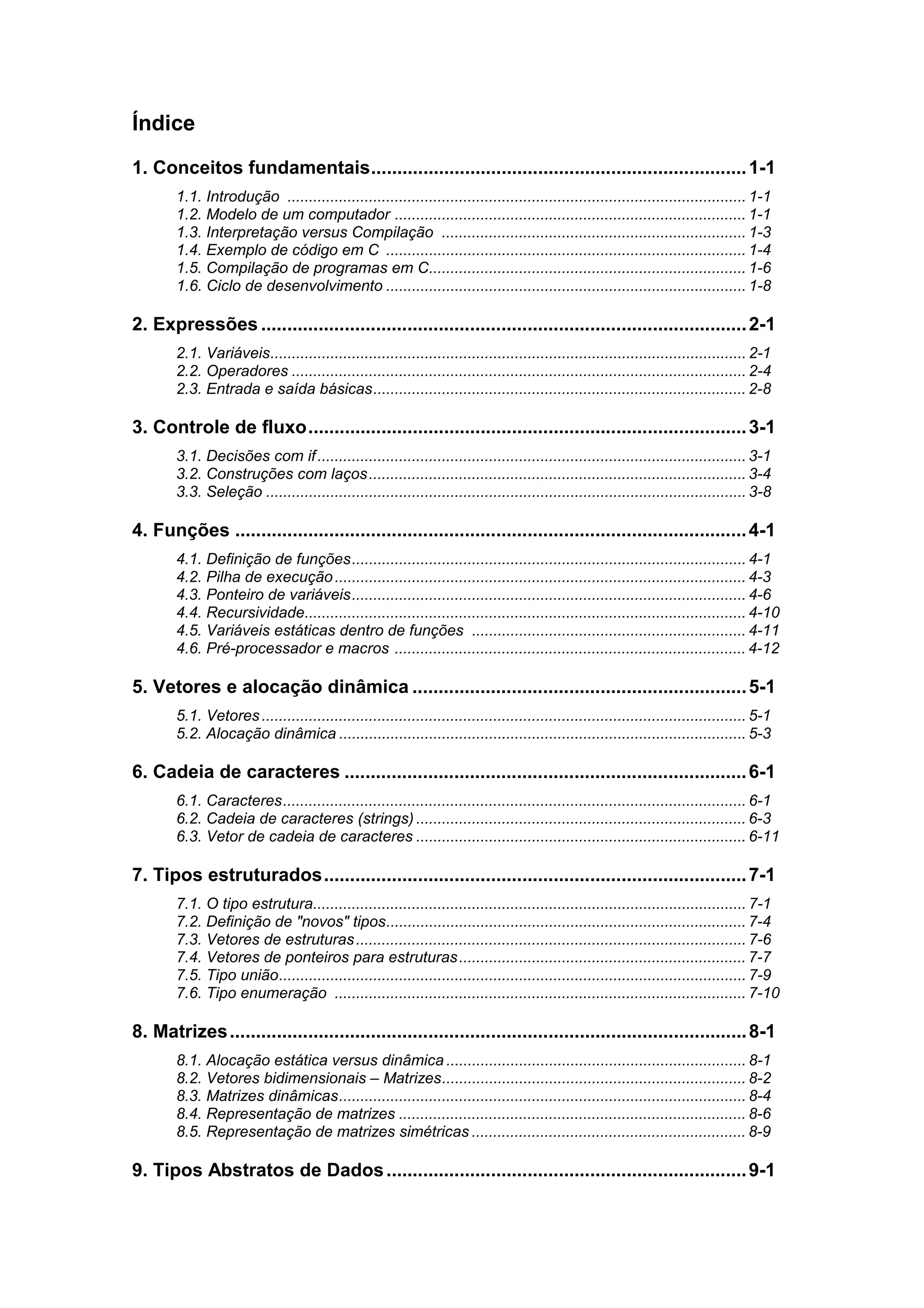 Índice
1. Conceitos fundamentais........................................................................ 1-1
       1.1. Introdução ........................................................................................................... 1-1
       1.2. Modelo de um computador .................................................................................. 1-1
       1.3. Interpretação versus Compilação ....................................................................... 1-3
       1.4. Exemplo de código em C .................................................................................... 1-4
       1.5. Compilação de programas em C.......................................................................... 1-6
       1.6. Ciclo de desenvolvimento .................................................................................... 1-8

2. Expressões ............................................................................................. 2-1
       2.1. Variáveis............................................................................................................... 2-1
       2.2. Operadores .......................................................................................................... 2-4
       2.3. Entrada e saída básicas....................................................................................... 2-8

3. Controle de fluxo.................................................................................... 3-1
       3.1. Decisões com if .................................................................................................... 3-1
       3.2. Construções com laços ........................................................................................ 3-4
       3.3. Seleção ................................................................................................................ 3-8

4. Funções .................................................................................................. 4-1
       4.1. Definição de funções............................................................................................ 4-1
       4.2. Pilha de execução ................................................................................................ 4-3
       4.3. Ponteiro de variáveis............................................................................................ 4-6
       4.4. Recursividade....................................................................................................... 4-10
       4.5. Variáveis estáticas dentro de funções ................................................................ 4-11
       4.6. Pré-processador e macros .................................................................................. 4-12

5. Vetores e alocação dinâmica ................................................................ 5-1
       5.1. Vetores ................................................................................................................. 5-1
       5.2. Alocação dinâmica ............................................................................................... 5-3

6. Cadeia de caracteres ............................................................................. 6-1
       6.1. Caracteres............................................................................................................ 6-1
       6.2. Cadeia de caracteres (strings) ............................................................................. 6-3
       6.3. Vetor de cadeia de caracteres ............................................................................. 6-11

7. Tipos estruturados................................................................................. 7-1
       7.1. O tipo estrutura..................................................................................................... 7-1
       7.2. Definição de "novos" tipos.................................................................................... 7-4
       7.3. Vetores de estruturas ........................................................................................... 7-6
       7.4. Vetores de ponteiros para estruturas ................................................................... 7-7
       7.5. Tipo união............................................................................................................. 7-9
       7.6. Tipo enumeração ................................................................................................ 7-10

8. Matrizes ................................................................................................... 8-1
       8.1. Alocação estática versus dinâmica ...................................................................... 8-1
       8.2. Vetores bidimensionais – Matrizes....................................................................... 8-2
       8.3. Matrizes dinâmicas............................................................................................... 8-4
       8.4. Representação de matrizes ................................................................................. 8-6
       8.5. Representação de matrizes simétricas ................................................................ 8-9

9. Tipos Abstratos de Dados ..................................................................... 9-1
 