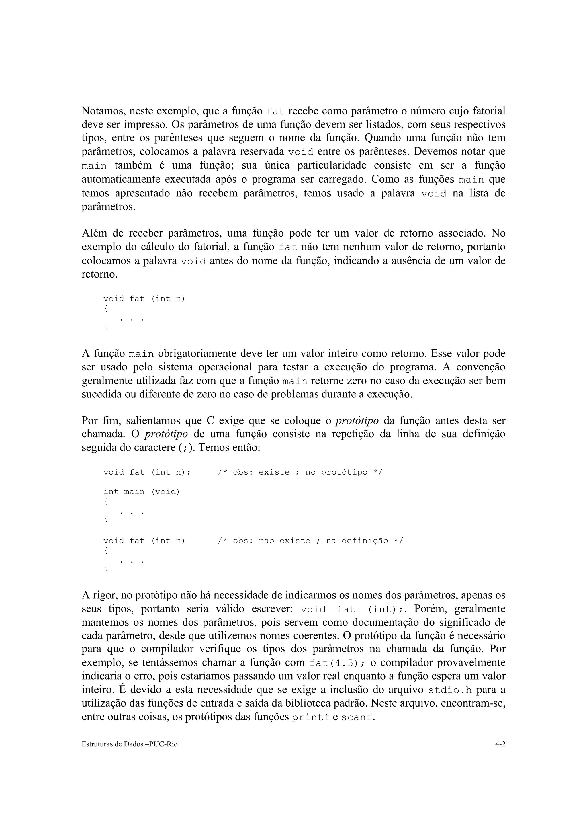 Notamos, neste exemplo, que a função fat recebe como parâmetro o número cujo fatorial
deve ser impresso. Os parâmetros de uma função devem ser listados, com seus respectivos
tipos, entre os parênteses que seguem o nome da função. Quando uma função não tem
parâmetros, colocamos a palavra reservada void entre os parênteses. Devemos notar que
main também é uma função; sua única particularidade consiste em ser a função
automaticamente executada após o programa ser carregado. Como as funções main que
temos apresentado não recebem parâmetros, temos usado a palavra void na lista de
parâmetros.

Além de receber parâmetros, uma função pode ter um valor de retorno associado. No
exemplo do cálculo do fatorial, a função fat não tem nenhum valor de retorno, portanto
colocamos a palavra void antes do nome da função, indicando a ausência de um valor de
retorno.

      void fat (int n)
      {
         . . .
      }


A função main obrigatoriamente deve ter um valor inteiro como retorno. Esse valor pode
ser usado pelo sistema operacional para testar a execução do programa. A convenção
geralmente utilizada faz com que a função main retorne zero no caso da execução ser bem
sucedida ou diferente de zero no caso de problemas durante a execução.

Por fim, salientamos que C exige que se coloque o protótipo da função antes desta ser
chamada. O protótipo de uma função consiste na repetição da linha de sua definição
seguida do caractere (;). Temos então:

      void fat (int n);        /* obs: existe ; no protótipo */

      int main (void)
      {
         . . .
      }

      void fat (int n)         /* obs: nao existe ; na definição */
      {
         . . .
      }


A rigor, no protótipo não há necessidade de indicarmos os nomes dos parâmetros, apenas os
seus tipos, portanto seria válido escrever: void fat (int);. Porém, geralmente
mantemos os nomes dos parâmetros, pois servem como documentação do significado de
cada parâmetro, desde que utilizemos nomes coerentes. O protótipo da função é necessário
para que o compilador verifique os tipos dos parâmetros na chamada da função. Por
exemplo, se tentássemos chamar a função com fat(4.5); o compilador provavelmente
indicaria o erro, pois estaríamos passando um valor real enquanto a função espera um valor
inteiro. É devido a esta necessidade que se exige a inclusão do arquivo stdio.h para a
utilização das funções de entrada e saída da biblioteca padrão. Neste arquivo, encontram-se,
entre outras coisas, os protótipos das funções printf e scanf.

Estruturas de Dados –PUC-Rio                                                             4-2
 