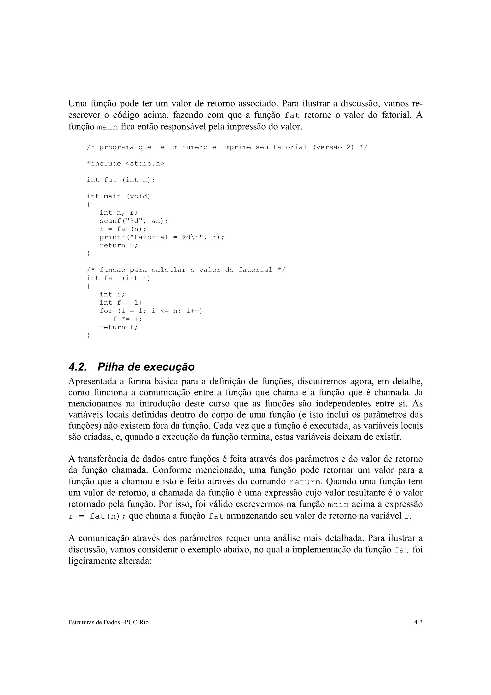 Uma função pode ter um valor de retorno associado. Para ilustrar a discussão, vamos re-
escrever o código acima, fazendo com que a função fat retorne o valor do fatorial. A
função main fica então responsável pela impressão do valor.

      /* programa que le um numero e imprime seu fatorial (versão 2) */

      #include <stdio.h>

      int fat (int n);

      int main (void)
      {
         int n, r;
         scanf("%d", &n);
         r = fat(n);
         printf("Fatorial = %dn", r);
         return 0;
      }

      /* funcao para calcular o valor do fatorial */
      int fat (int n)
      {
         int i;
         int f = 1;
         for (i = 1; i <= n; i++)
            f *= i;
         return f;
      }



4.2. Pilha de execução
Apresentada a forma básica para a definição de funções, discutiremos agora, em detalhe,
como funciona a comunicação entre a função que chama e a função que é chamada. Já
mencionamos na introdução deste curso que as funções são independentes entre si. As
variáveis locais definidas dentro do corpo de uma função (e isto inclui os parâmetros das
funções) não existem fora da função. Cada vez que a função é executada, as variáveis locais
são criadas, e, quando a execução da função termina, estas variáveis deixam de existir.

A transferência de dados entre funções é feita através dos parâmetros e do valor de retorno
da função chamada. Conforme mencionado, uma função pode retornar um valor para a
função que a chamou e isto é feito através do comando return. Quando uma função tem
um valor de retorno, a chamada da função é uma expressão cujo valor resultante é o valor
retornado pela função. Por isso, foi válido escrevermos na função main acima a expressão
r = fat(n); que chama a função fat armazenando seu valor de retorno na variável r.

A comunicação através dos parâmetros requer uma análise mais detalhada. Para ilustrar a
discussão, vamos considerar o exemplo abaixo, no qual a implementação da função fat foi
ligeiramente alterada:




Estruturas de Dados –PUC-Rio                                                            4-3
 