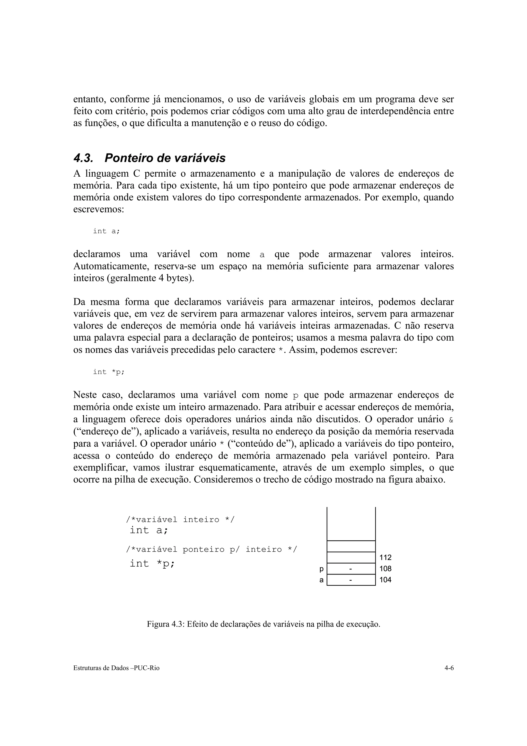 entanto, conforme já mencionamos, o uso de variáveis globais em um programa deve ser
feito com critério, pois podemos criar códigos com uma alto grau de interdependência entre
as funções, o que dificulta a manutenção e o reuso do código.


4.3. Ponteiro de variáveis
A linguagem C permite o armazenamento e a manipulação de valores de endereços de
memória. Para cada tipo existente, há um tipo ponteiro que pode armazenar endereços de
memória onde existem valores do tipo correspondente armazenados. Por exemplo, quando
escrevemos:

      int a;


declaramos uma variável com nome a que pode armazenar valores inteiros.
Automaticamente, reserva-se um espaço na memória suficiente para armazenar valores
inteiros (geralmente 4 bytes).

Da mesma forma que declaramos variáveis para armazenar inteiros, podemos declarar
variáveis que, em vez de servirem para armazenar valores inteiros, servem para armazenar
valores de endereços de memória onde há variáveis inteiras armazenadas. C não reserva
uma palavra especial para a declaração de ponteiros; usamos a mesma palavra do tipo com
os nomes das variáveis precedidas pelo caractere *. Assim, podemos escrever:

      int *p;


Neste caso, declaramos uma variável com nome p que pode armazenar endereços de
memória onde existe um inteiro armazenado. Para atribuir e acessar endereços de memória,
a linguagem oferece dois operadores unários ainda não discutidos. O operador unário &
(“endereço de”), aplicado a variáveis, resulta no endereço da posição da memória reservada
para a variável. O operador unário * (“conteúdo de”), aplicado a variáveis do tipo ponteiro,
acessa o conteúdo do endereço de memória armazenado pela variável ponteiro. Para
exemplificar, vamos ilustrar esquematicamente, através de um exemplo simples, o que
ocorre na pilha de execução. Consideremos o trecho de código mostrado na figura abaixo.


                /*variável inteiro */
                  int a;
                /*variável ponteiro p/ inteiro */
                                                                                          112
                  int *p;                                                p       -        108
                                                                         a       -        104




                       Figura 4.3: Efeito de declarações de variáveis na pilha de execução.




Estruturas de Dados –PUC-Rio                                                                    4-6
 