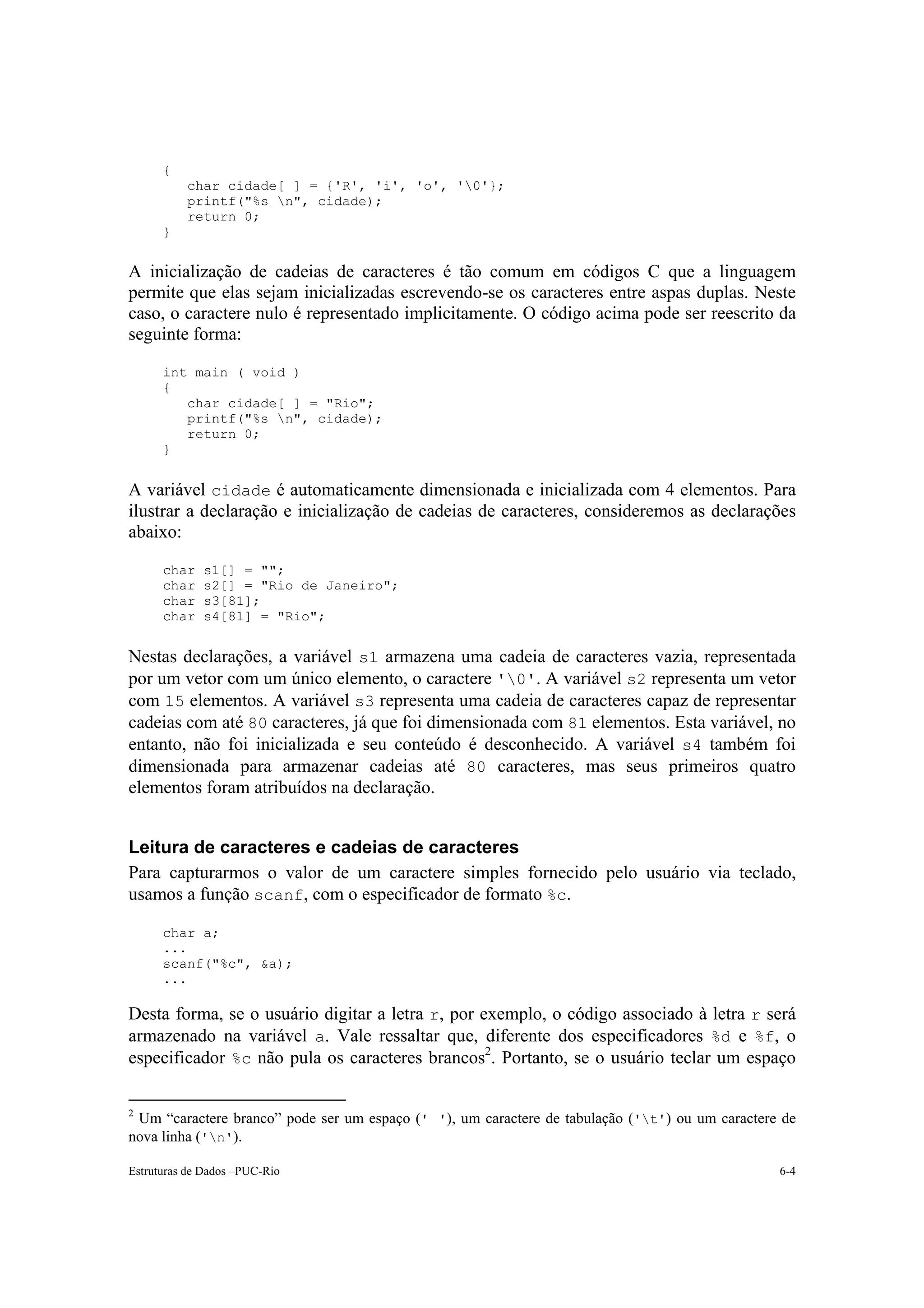 {
          char cidade[ ] = {'R', 'i', 'o', '0'};
          printf("%s n", cidade);
          return 0;
      }


A inicialização de cadeias de caracteres é tão comum em códigos C que a linguagem
permite que elas sejam inicializadas escrevendo-se os caracteres entre aspas duplas. Neste
caso, o caractere nulo é representado implicitamente. O código acima pode ser reescrito da
seguinte forma:

      int main ( void )
      {
         char cidade[ ] = "Rio";
         printf("%s n", cidade);
         return 0;
      }


A variável cidade é automaticamente dimensionada e inicializada com 4 elementos. Para
ilustrar a declaração e inicialização de cadeias de caracteres, consideremos as declarações
abaixo:

      char   s1[] = "";
      char   s2[] = "Rio de Janeiro";
      char   s3[81];
      char   s4[81] = "Rio";


Nestas declarações, a variável s1 armazena uma cadeia de caracteres vazia, representada
por um vetor com um único elemento, o caractere '0'. A variável s2 representa um vetor
com 15 elementos. A variável s3 representa uma cadeia de caracteres capaz de representar
cadeias com até 80 caracteres, já que foi dimensionada com 81 elementos. Esta variável, no
entanto, não foi inicializada e seu conteúdo é desconhecido. A variável s4 também foi
dimensionada para armazenar cadeias até 80 caracteres, mas seus primeiros quatro
elementos foram atribuídos na declaração.


Leitura de caracteres e cadeias de caracteres
Para capturarmos o valor de um caractere simples fornecido pelo usuário via teclado,
usamos a função scanf, com o especificador de formato %c.

      char a;
      ...
      scanf("%c", &a);
      ...

Desta forma, se o usuário digitar a letra r, por exemplo, o código associado à letra r será
armazenado na variável a. Vale ressaltar que, diferente dos especificadores %d e %f, o
especificador %c não pula os caracteres brancos2. Portanto, se o usuário teclar um espaço

2
 Um “caractere branco” pode ser um espaço (' '), um caractere de tabulação ('t') ou um caractere de
nova linha ('n').

Estruturas de Dados –PUC-Rio                                                                     6-4
 