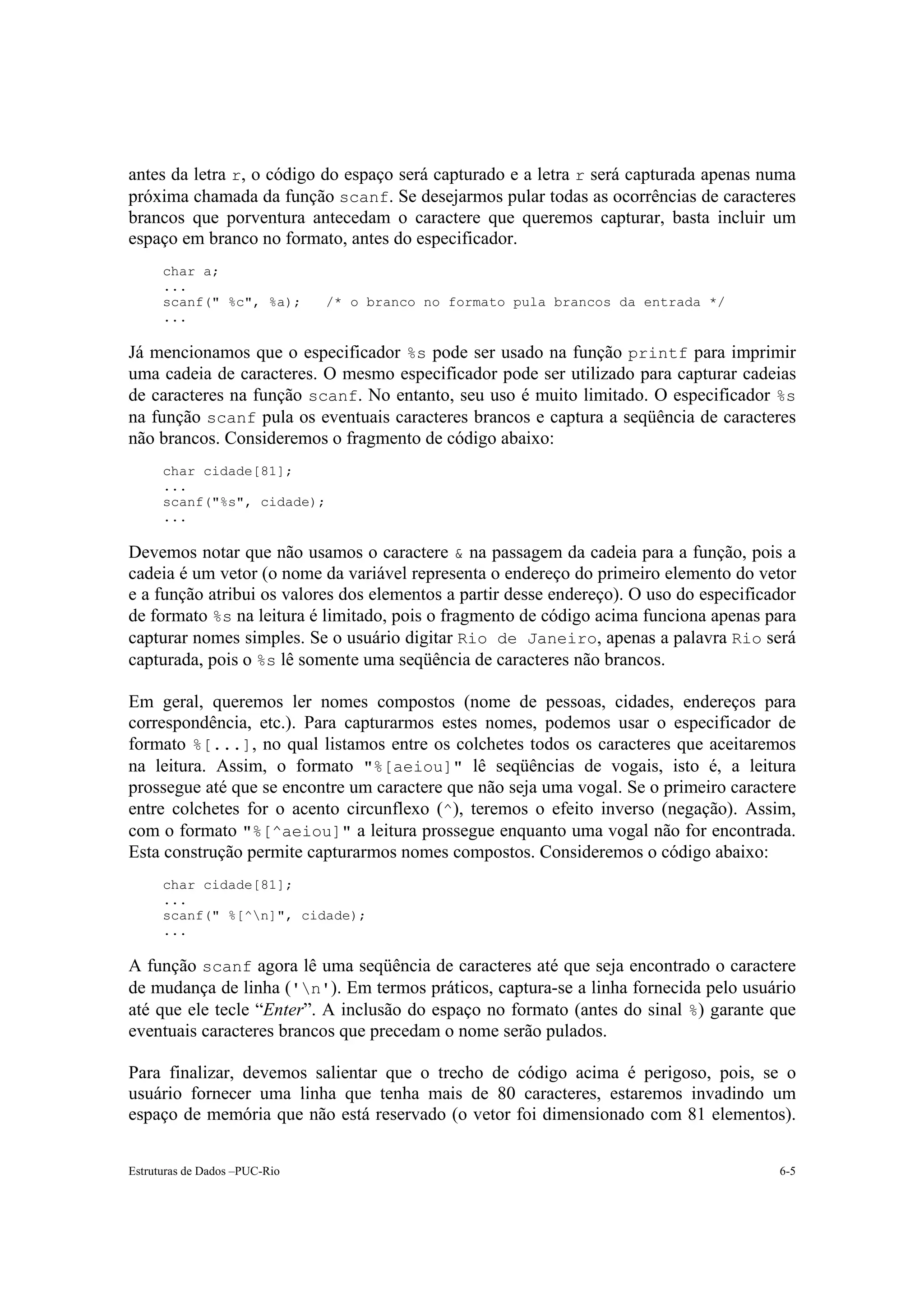 antes da letra r, o código do espaço será capturado e a letra r será capturada apenas numa
próxima chamada da função scanf. Se desejarmos pular todas as ocorrências de caracteres
brancos que porventura antecedam o caractere que queremos capturar, basta incluir um
espaço em branco no formato, antes do especificador.
      char a;
      ...
      scanf(" %c", %a);        /* o branco no formato pula brancos da entrada */
      ...

Já mencionamos que o especificador %s pode ser usado na função printf para imprimir
uma cadeia de caracteres. O mesmo especificador pode ser utilizado para capturar cadeias
de caracteres na função scanf. No entanto, seu uso é muito limitado. O especificador %s
na função scanf pula os eventuais caracteres brancos e captura a seqüência de caracteres
não brancos. Consideremos o fragmento de código abaixo:
      char cidade[81];
      ...
      scanf("%s", cidade);
      ...

Devemos notar que não usamos o caractere & na passagem da cadeia para a função, pois a
cadeia é um vetor (o nome da variável representa o endereço do primeiro elemento do vetor
e a função atribui os valores dos elementos a partir desse endereço). O uso do especificador
de formato %s na leitura é limitado, pois o fragmento de código acima funciona apenas para
capturar nomes simples. Se o usuário digitar Rio de Janeiro, apenas a palavra Rio será
capturada, pois o %s lê somente uma seqüência de caracteres não brancos.

Em geral, queremos ler nomes compostos (nome de pessoas, cidades, endereços para
correspondência, etc.). Para capturarmos estes nomes, podemos usar o especificador de
formato %[...], no qual listamos entre os colchetes todos os caracteres que aceitaremos
na leitura. Assim, o formato "%[aeiou]" lê seqüências de vogais, isto é, a leitura
prossegue até que se encontre um caractere que não seja uma vogal. Se o primeiro caractere
entre colchetes for o acento circunflexo (^), teremos o efeito inverso (negação). Assim,
com o formato "%[^aeiou]" a leitura prossegue enquanto uma vogal não for encontrada.
Esta construção permite capturarmos nomes compostos. Consideremos o código abaixo:
      char cidade[81];
      ...
      scanf(" %[^n]", cidade);
      ...

A função scanf agora lê uma seqüência de caracteres até que seja encontrado o caractere
de mudança de linha ('n'). Em termos práticos, captura-se a linha fornecida pelo usuário
até que ele tecle “Enter”. A inclusão do espaço no formato (antes do sinal %) garante que
eventuais caracteres brancos que precedam o nome serão pulados.

Para finalizar, devemos salientar que o trecho de código acima é perigoso, pois, se o
usuário fornecer uma linha que tenha mais de 80 caracteres, estaremos invadindo um
espaço de memória que não está reservado (o vetor foi dimensionado com 81 elementos).


Estruturas de Dados –PUC-Rio                                                             6-5
 