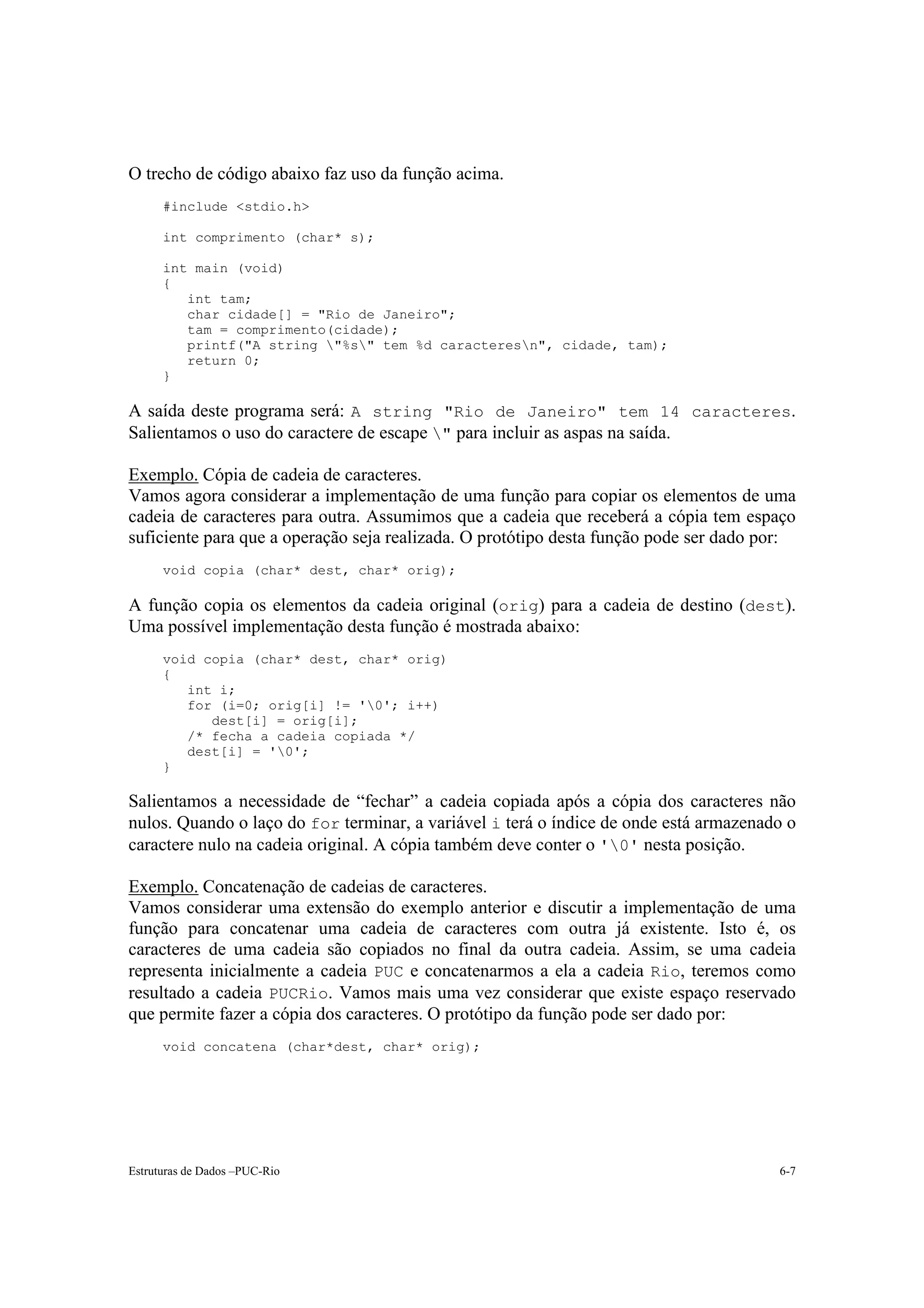 O trecho de código abaixo faz uso da função acima.
      #include <stdio.h>

      int comprimento (char* s);

      int main (void)
      {
         int tam;
         char cidade[] = "Rio de Janeiro";
         tam = comprimento(cidade);
         printf("A string "%s" tem %d caracteresn", cidade, tam);
         return 0;
      }

A saída deste programa será: A string "Rio de Janeiro" tem 14 caracteres.
Salientamos o uso do caractere de escape " para incluir as aspas na saída.

Exemplo. Cópia de cadeia de caracteres.
Vamos agora considerar a implementação de uma função para copiar os elementos de uma
cadeia de caracteres para outra. Assumimos que a cadeia que receberá a cópia tem espaço
suficiente para que a operação seja realizada. O protótipo desta função pode ser dado por:
      void copia (char* dest, char* orig);

A função copia os elementos da cadeia original (orig) para a cadeia de destino (dest).
Uma possível implementação desta função é mostrada abaixo:
      void copia (char* dest, char* orig)
      {
         int i;
         for (i=0; orig[i] != '0'; i++)
            dest[i] = orig[i];
         /* fecha a cadeia copiada */
         dest[i] = '0';
      }

Salientamos a necessidade de “fechar” a cadeia copiada após a cópia dos caracteres não
nulos. Quando o laço do for terminar, a variável i terá o índice de onde está armazenado o
caractere nulo na cadeia original. A cópia também deve conter o '0' nesta posição.

Exemplo. Concatenação de cadeias de caracteres.
Vamos considerar uma extensão do exemplo anterior e discutir a implementação de uma
função para concatenar uma cadeia de caracteres com outra já existente. Isto é, os
caracteres de uma cadeia são copiados no final da outra cadeia. Assim, se uma cadeia
representa inicialmente a cadeia PUC e concatenarmos a ela a cadeia Rio, teremos como
resultado a cadeia PUCRio. Vamos mais uma vez considerar que existe espaço reservado
que permite fazer a cópia dos caracteres. O protótipo da função pode ser dado por:
      void concatena (char*dest, char* orig);




Estruturas de Dados –PUC-Rio                                                           6-7
 