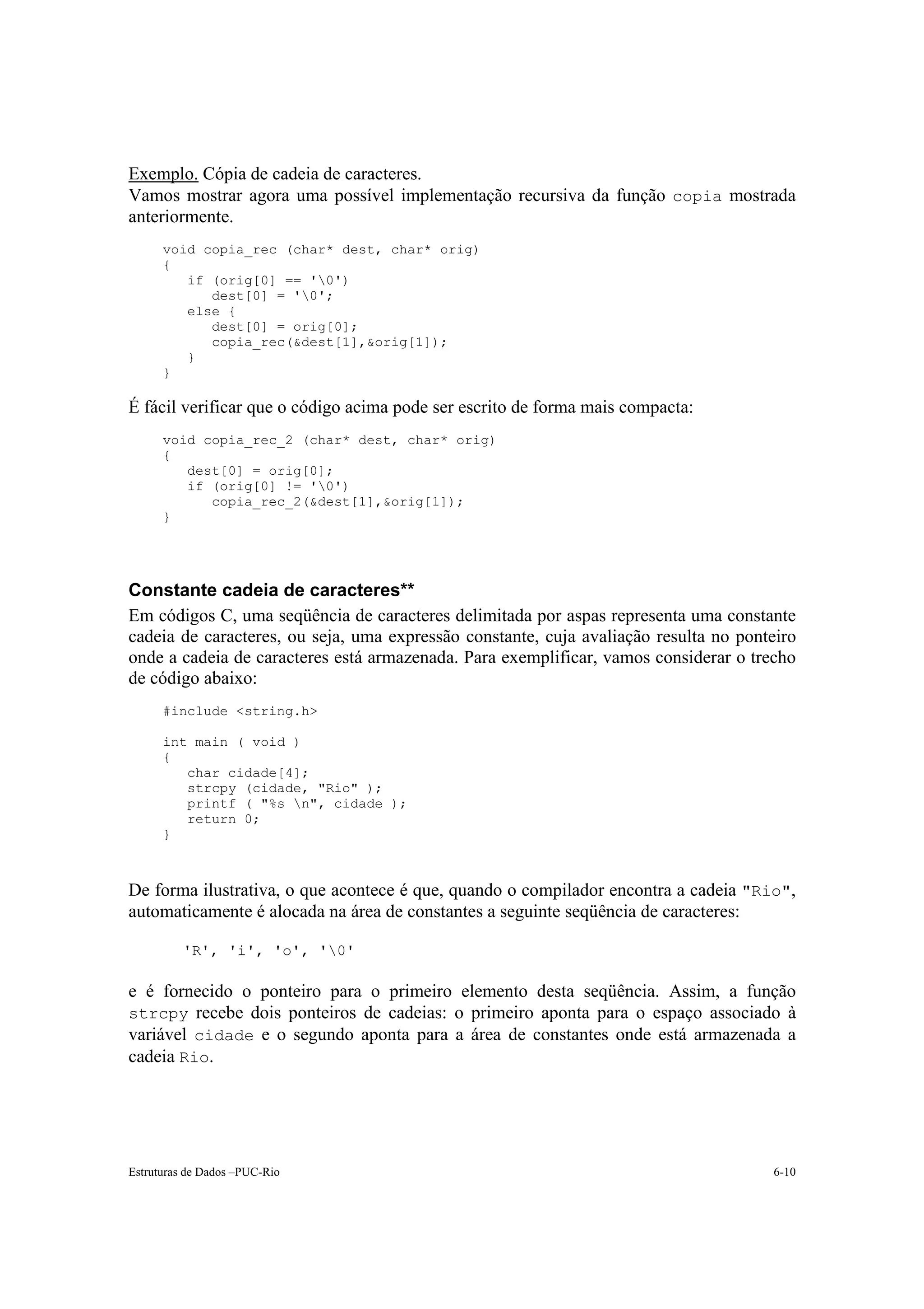 Exemplo. Cópia de cadeia de caracteres.
Vamos mostrar agora uma possível implementação recursiva da função copia mostrada
anteriormente.
      void copia_rec (char* dest, char* orig)
      {
         if (orig[0] == '0')
            dest[0] = '0';
         else {
            dest[0] = orig[0];
            copia_rec(&dest[1],&orig[1]);
         }
      }

É fácil verificar que o código acima pode ser escrito de forma mais compacta:
      void copia_rec_2 (char* dest, char* orig)
      {
         dest[0] = orig[0];
         if (orig[0] != '0')
            copia_rec_2(&dest[1],&orig[1]);
      }




Constante cadeia de caracteres**
Em códigos C, uma seqüência de caracteres delimitada por aspas representa uma constante
cadeia de caracteres, ou seja, uma expressão constante, cuja avaliação resulta no ponteiro
onde a cadeia de caracteres está armazenada. Para exemplificar, vamos considerar o trecho
de código abaixo:
      #include <string.h>

      int main ( void )
      {
         char cidade[4];
         strcpy (cidade, "Rio" );
         printf ( "%s n", cidade );
         return 0;
      }



De forma ilustrativa, o que acontece é que, quando o compilador encontra a cadeia "Rio",
automaticamente é alocada na área de constantes a seguinte seqüência de caracteres:

          'R', 'i', 'o', '0'

e é fornecido o ponteiro para o primeiro elemento desta seqüência. Assim, a função
strcpy recebe dois ponteiros de cadeias: o primeiro aponta para o espaço associado à
variável cidade e o segundo aponta para a área de constantes onde está armazenada a
cadeia Rio.




Estruturas de Dados –PUC-Rio                                                          6-10
 