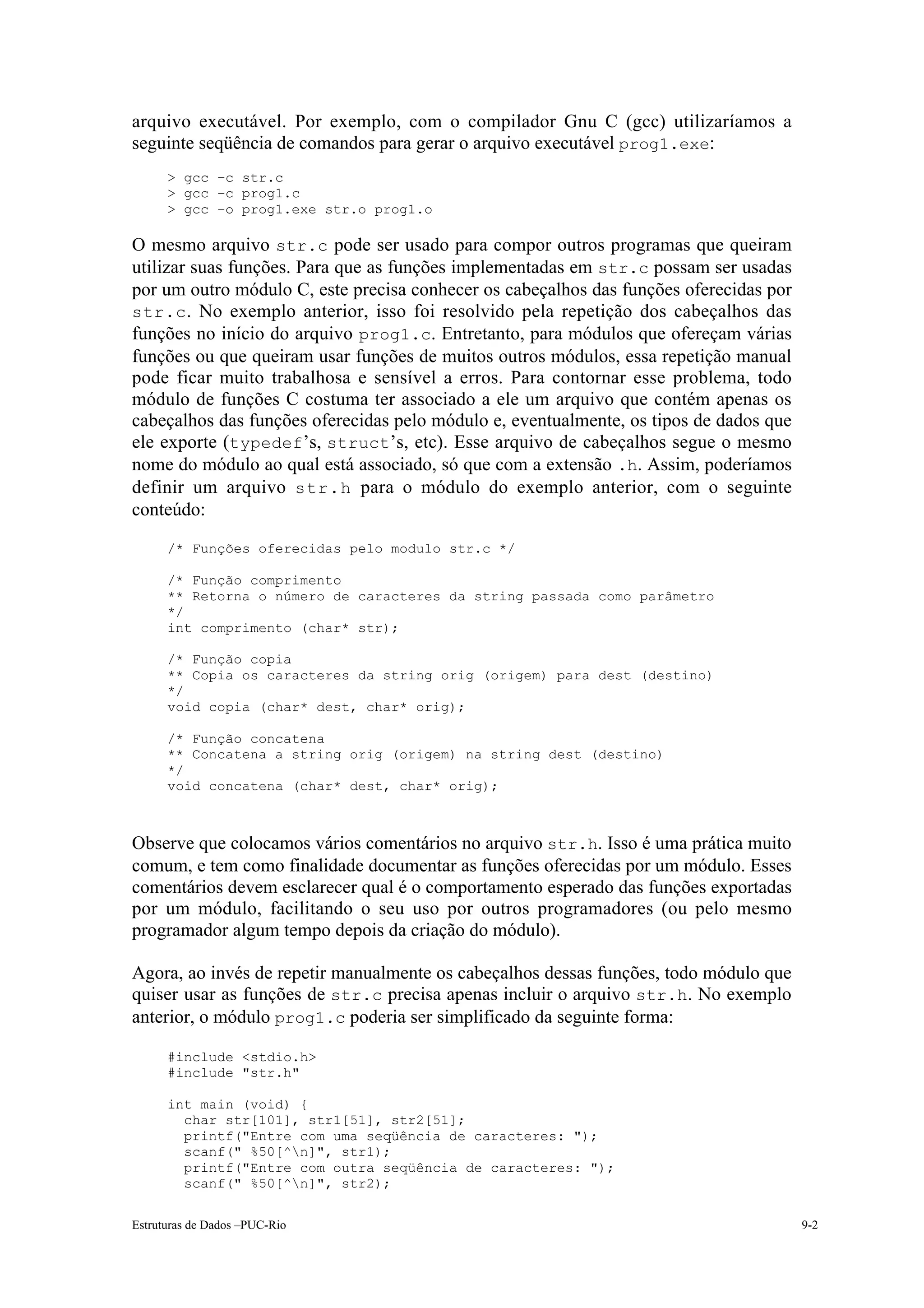 arquivo executável. Por exemplo, com o compilador Gnu C (gcc) utilizaríamos a
seguinte seqüência de comandos para gerar o arquivo executável prog1.exe:
      > gcc –c str.c
      > gcc –c prog1.c
      > gcc –o prog1.exe str.o prog1.o

O mesmo arquivo str.c pode ser usado para compor outros programas que queiram
utilizar suas funções. Para que as funções implementadas em str.c possam ser usadas
por um outro módulo C, este precisa conhecer os cabeçalhos das funções oferecidas por
str.c . No exemplo anterior, isso foi resolvido pela repetição dos cabeçalhos das
funções no início do arquivo prog1.c. Entretanto, para módulos que ofereçam várias
funções ou que queiram usar funções de muitos outros módulos, essa repetição manual
pode ficar muito trabalhosa e sensível a erros. Para contornar esse problema, todo
módulo de funções C costuma ter associado a ele um arquivo que contém apenas os
cabeçalhos das funções oferecidas pelo módulo e, eventualmente, os tipos de dados que
ele exporte (typedef’s, struct’s, etc). Esse arquivo de cabeçalhos segue o mesmo
nome do módulo ao qual está associado, só que com a extensão .h. Assim, poderíamos
definir um arquivo str.h para o módulo do exemplo anterior, com o seguinte
conteúdo:
      /* Funções oferecidas pelo modulo str.c */

      /* Função comprimento
      ** Retorna o número de caracteres da string passada como parâmetro
      */
      int comprimento (char* str);

      /* Função copia
      ** Copia os caracteres da string orig (origem) para dest (destino)
      */
      void copia (char* dest, char* orig);

      /* Função concatena
      ** Concatena a string orig (origem) na string dest (destino)
      */
      void concatena (char* dest, char* orig);



Observe que colocamos vários comentários no arquivo str.h. Isso é uma prática muito
comum, e tem como finalidade documentar as funções oferecidas por um módulo. Esses
comentários devem esclarecer qual é o comportamento esperado das funções exportadas
por um módulo, facilitando o seu uso por outros programadores (ou pelo mesmo
programador algum tempo depois da criação do módulo).

Agora, ao invés de repetir manualmente os cabeçalhos dessas funções, todo módulo que
quiser usar as funções de str.c precisa apenas incluir o arquivo str.h. No exemplo
anterior, o módulo prog1.c poderia ser simplificado da seguinte forma:

      #include <stdio.h>
      #include "str.h"

      int main (void) {
        char str[101], str1[51], str2[51];
        printf("Entre com uma seqüência de caracteres: ");
        scanf(" %50[^n]", str1);
        printf("Entre com outra seqüência de caracteres: ");
        scanf(" %50[^n]", str2);

Estruturas de Dados –PUC-Rio                                                            9-2
 