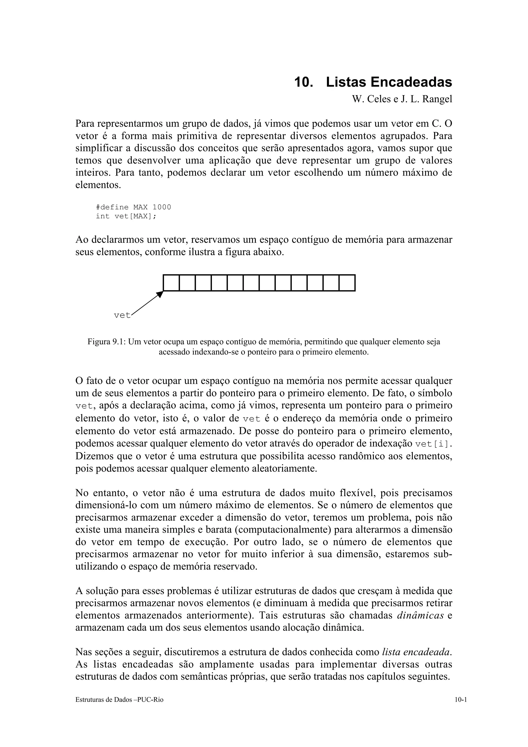 10. Listas Encadeadas
                                                                          W. Celes e J. L. Rangel

Para representarmos um grupo de dados, já vimos que podemos usar um vetor em C. O
vetor é a forma mais primitiva de representar diversos elementos agrupados. Para
simplificar a discussão dos conceitos que serão apresentados agora, vamos supor que
temos que desenvolver uma aplicação que deve representar um grupo de valores
inteiros. Para tanto, podemos declarar um vetor escolhendo um número máximo de
elementos.
      #define MAX 1000
      int vet[MAX];


Ao declararmos um vetor, reservamos um espaço contíguo de memória para armazenar
seus elementos, conforme ilustra a figura abaixo.




            vet

   Figura 9.1: Um vetor ocupa um espaço contíguo de memória, permitindo que qualquer elemento seja
                      acessado indexando-se o ponteiro para o primeiro elemento.


O fato de o vetor ocupar um espaço contíguo na memória nos permite acessar qualquer
um de seus elementos a partir do ponteiro para o primeiro elemento. De fato, o símbolo
vet, após a declaração acima, como já vimos, representa um ponteiro para o primeiro
elemento do vetor, isto é, o valor de vet é o endereço da memória onde o primeiro
elemento do vetor está armazenado. De posse do ponteiro para o primeiro elemento,
podemos acessar qualquer elemento do vetor através do operador de indexação vet[i].
Dizemos que o vetor é uma estrutura que possibilita acesso randômico aos elementos,
pois podemos acessar qualquer elemento aleatoriamente.

No entanto, o vetor não é uma estrutura de dados muito flexível, pois precisamos
dimensioná-lo com um número máximo de elementos. Se o número de elementos que
precisarmos armazenar exceder a dimensão do vetor, teremos um problema, pois não
existe uma maneira simples e barata (computacionalmente) para alterarmos a dimensão
do vetor em tempo de execução. Por outro lado, se o número de elementos que
precisarmos armazenar no vetor for muito inferior à sua dimensão, estaremos sub-
utilizando o espaço de memória reservado.

A solução para esses problemas é utilizar estruturas de dados que cresçam à medida que
precisarmos armazenar novos elementos (e diminuam à medida que precisarmos retirar
elementos armazenados anteriormente). Tais estruturas são chamadas dinâmicas e
armazenam cada um dos seus elementos usando alocação dinâmica.

Nas seções a seguir, discutiremos a estrutura de dados conhecida como lista encadeada.
As listas encadeadas são amplamente usadas para implementar diversas outras
estruturas de dados com semânticas próprias, que serão tratadas nos capítulos seguintes.

Estruturas de Dados –PUC-Rio                                                                         10-1
 
