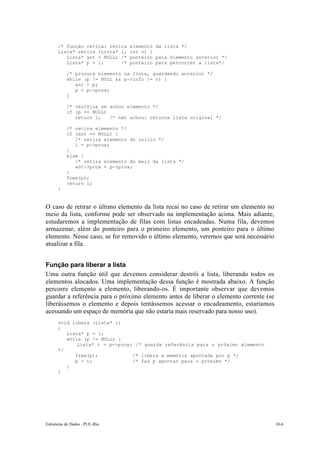 /* função retira: retira   elemento da lista */
      Lista* retira (Lista* l,   int v) {
         Lista* ant = NULL; /*   ponteiro para elemento anterior */
         Lista* p = l;      /*   ponteiro para percorrer a lista*/

          /* procura elemento na lista, guardando anterior */
          while (p != NULL && p->info != v) {
             ant = p;
             p = p->prox;
          }

          /* verifica se achou elemento */
          if (p == NULL)
             return l;   /* não achou: retorna lista original */

          /* retira elemento */
          if (ant == NULL) {
             /* retira elemento do inicio */
             l = p->prox;
          }
          else {
             /* retira elemento do meio da lista */
             ant->prox = p->prox;
          }
          free(p);
          return l;
      }


O caso de retirar o último elemento da lista recai no caso de retirar um elemento no
meio da lista, conforme pode ser observado na implementação acima. Mais adiante,
estudaremos a implementação de filas com listas encadeadas. Numa fila, devemos
armazenar, além do ponteiro para o primeiro elemento, um ponteiro para o último
elemento. Nesse caso, se for removido o último elemento, veremos que será necessário
atualizar a fila.


Função para liberar a lista
Uma outra função útil que devemos considerar destrói a lista, liberando todos os
elementos alocados. Uma implementação dessa função é mostrada abaixo. A função
percorre elemento a elemento, liberando-os. É importante observar que devemos
guardar a referência para o próximo elemento antes de liberar o elemento corrente (se
liberássemos o elemento e depois tentássemos acessar o encadeamento, estaríamos
acessando um espaço de memória que não estaria mais reservado para nosso uso).
      void libera (Lista* l)
      {
         Lista* p = l;
         while (p != NULL) {
             Lista* t = p->prox; /* guarda referência para o próximo elemento
      */
            free(p);            /* libera a memória apontada por p */
            p = t;              /* faz p apontar para o próximo */
         }
      }




Estruturas de Dados –PUC-Rio                                                            10-6
 
