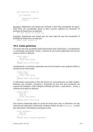 void libera_rec (Lista* l)
      {
         if (!vazia(l))
         {
            libera_rec(l->prox);
            free(l);
         }
      }

Exercício: Implemente uma função que verifique se duas listas encadeadas são iguais.
Duas listas são consideradas iguais se têm a mesma seqüência de elementos. O
protótipo da função deve ser dado por:
      int igual (Lista* l1, Lista* l2);

Exercício: Implemente uma função que crie uma cópia de uma lista encadeada. O
protótipo da função deve ser dado por:
      Lista* copia (Lista* l);



10.3. Listas genéricas
Um nó de uma lista encadeada contém basicamente duas informações: o encadeamento
e a informação armazenada. Assim, a estrutura de um nó para representar uma lista de
números inteiros é dada por:
      struct lista {
         int info;
         struct lista *prox;
      };
      typedef struct lista Lista;

Analogamente, se quisermos representar uma lista de números reais, podemos definir a
estrutura do nó como sendo:
      struct lista {
         float info;
         struct lista *prox;
      };
      typedef struct lista Lista;

A informação armazenada na lista não precisa ser necessariamente um dado simples.
Podemos, por exemplo, considerar a construção de uma lista para armazenar um
conjunto de retângulos. Cada retângulo é definido pela base b e pela altura h. Assim, a
estrutura do nó pode ser dada por:
      struct lista {
         float b;
         float h;
         struct lista *prox;
      };
      typedef struct lista Lista;

Esta mesma composição pode ser escrita de forma mais clara se definirmos um tipo
adicional que represente a informação. Podemos definir um tipo Retangulo e usá-lo
para representar a informação armazenada na lista.
      struct retangulo {
         float b;
         float h;
      };
      typedef struct retangulo Retangulo;



Estruturas de Dados –PUC-Rio                                                          10-10
 