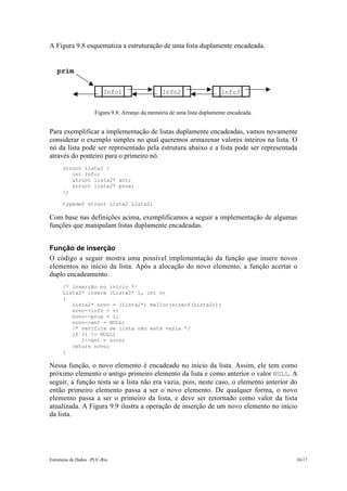 A Figura 9.8 esquematiza a estruturação de uma lista duplamente encadeada.


   prim

                         Info1                  Info2                    Info3


                     Figura 9.8: Arranjo da memória de uma lista duplamente encadeada.


Para exemplificar a implementação de listas duplamente encadeadas, vamos novamente
considerar o exemplo simples no qual queremos armazenar valores inteiros na lista. O
nó da lista pode ser representado pela estrutura abaixo e a lista pode ser representada
através do ponteiro para o primeiro nó.
      struct lista2 {
         int info;
         struct lista2* ant;
         struct lista2* prox;
      };

      typedef struct Lista2 Lista2;

Com base nas definições acima, exemplificamos a seguir a implementação de algumas
funções que manipulam listas duplamente encadeadas.


Função de inserção
O código a seguir mostra uma possível implementação da função que insere novos
elementos no início da lista. Após a alocação do novo elemento, a função acertar o
duplo encadeamento.
      /* inserção no início */
      Lista2* insere (Lista2* l, int v)
      {
         Lista2* novo = (Lista2*) malloc(sizeof(Lista2));
         novo->info = v;
         novo->prox = l;
         novo->ant = NULL;
         /* verifica se lista não está vazia */
         if (l != NULL)
            l->ant = novo;
         return novo;
      }

Nessa função, o novo elemento é encadeado no início da lista. Assim, ele tem como
próximo elemento o antigo primeiro elemento da lista e como anterior o valor NULL. A
seguir, a função testa se a lista não era vazia, pois, neste caso, o elemento anterior do
então primeiro elemento passa a ser o novo elemento. De qualquer forma, o novo
elemento passa a ser o primeiro da lista, e deve ser retornado como valor da lista
atualizada. A Figura 9.9 ilustra a operação de inserção de um novo elemento no início
da lista.




Estruturas de Dados –PUC-Rio                                                             10-17
 
