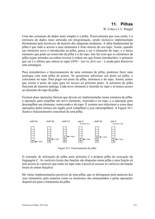 11. Pilhas
                                                                                          W. Celes e J. L. Rangel

Uma das estruturas de dados mais simples é a pilha. Possivelmente por essa razão, é a
estrutura de dados mais utilizada em programação, sendo inclusive implementada
diretamente pelo hardware da maioria das máquinas modernas. A idéia fundamental da
pilha é que todo o acesso a seus elementos é feito através do seu topo. Assim, quando
um elemento novo é introduzido na pilha, passa a ser o elemento do topo, e o único
elemento que pode ser removido da pilha é o do topo. Isto faz com que os elementos da
pilha sejam retirados na ordem inversa à ordem em que foram introduzidos: o primeiro
que sai é o último que entrou (a sigla LIFO – last in, first out – é usada para descrever
esta estratégia).

Para entendermos o funcionamento de uma estrutura de pilha, podemos fazer uma
analogia com uma pilha de pratos. Se quisermos adicionar um prato na pilha, o
colocamos no topo. Para pegar um prato da pilha, retiramos o do topo. Assim, temos
que retirar o prato do topo para ter acesso ao próximo prato. A estrutura de pilha
funciona de maneira análoga. Cada novo elemento é inserido no topo e só temos acesso
ao elemento do topo da pilha.

Existem duas operações básicas que devem ser implementadas numa estrutura de pilha:
a operação para empilhar um novo elemento, inserindo-o no topo, e a operação para
desempilhar um elemento, removendo-o do topo. É comum nos referirmos a essas duas
operações pelos termos em inglês push (empilhar) e pop (desempilhar). A Figura 10.1
ilustra o funcionamento conceitual de uma pilha.

        push (a)          push (b)          push (c)          pop ()           push (d)          pop ()
                                                                retorna-se c                       retorna-se d




                                              c        topo                      d        topo
                               b     topo     b                 b       topo     b                 b       topo
          a        topo        a              a                 a                a                 a


                                       Figura 10.1: Funcionamento da pilha.


O exemplo de utilização de pilha mais próximo é a própria pilha de execução da
linguagem C. As variáveis locais das funções são dispostas numa pilha e uma função só
tem acesso às variáveis que estão no topo (não é possível acessar as variáveis da função
locais às outras funções).

Há várias implementações possíveis de uma pilha, que se distinguem pela natureza dos
seus elementos, pela maneira como os elementos são armazenados e pelas operações
disponíveis para o tratamento da pilha.




Estruturas de Dados –PUC-Rio                                                                                        10-1
 