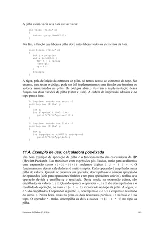 A pilha estará vazia se a lista estiver vazia:
      int vazia (Pilha* p)
      {
         return (p->prim==NULL);
      }

Por fim, a função que libera a pilha deve antes liberar todos os elementos da lista.
      void libera (Pilha* p)
      {
         No* q = p->prim;
         while (q!=NULL) {
            No* t = q->prox;
            free(q);
            q = t;
         }
         free(p);
      }

A rigor, pela definição da estrutura de pilha, só temos acesso ao elemento do topo. No
entanto, para testar o código, pode ser útil implementarmos uma função que imprima os
valores armazenados na pilha. Os códigos abaixo ilustram a implementação dessa
função nas duas versões de pilha (vetor e lista). A ordem de impressão adotada é do
topo para a base.
      /* imprime: versão com vetor */
      void imprime (Pilha* p)
      {
         int i;
         for (i=p->n-1; i>=0; i--)
            printf("%fn",p->vet[i]);
      }

      /* imprime: versão com lista */
      void imprime (Pilha* p)
      {
         No* q;
         for (q=p->prim; q!=NULL; q=q->prox)
            printf("%fn",q->info);
      }




11.4. Exemplo de uso: calculadora pós-fixada
Um bom exemplo de aplicação de pilha é o funcionamento das calculadoras da HP
(Hewlett-Packard). Elas trabalham com expressões pós-fixadas, então para avaliarmos
uma expressão como ( 1 - 2 ) * ( 4 + 5 ) podemos digitar 1 2 – 4 5 + *. O
funcionamento dessas calculadoras é muito simples. Cada operando é empilhado numa
pilha de valores. Quando se encontra um operador, desempilha-se o número apropriado
de operandos (dois para operadores binários e um para operadores unários), realiza-se a
operação devida e empilha-se o resultado. Deste modo, na expressão acima, são
empilhados os valores 1 e 2. Quando aparece o operador -, 1 e 2 são desempilhados e o
resultado da operação, no caso -1 (= 1 - 2), é colocado no topo da pilha. A seguir, 4
e 5 são empilhados. O operador seguinte, +, desempilha o 4 e o 5 e empilha o resultado
da soma, 9 . Nesta hora, estão na pilha os dois resultados parciais, -1 na base e 9 no
topo. O operador * , então, desempilha os dois e coloca -9 (= -1 * 9) no topo da
pilha.

Estruturas de Dados –PUC-Rio                                                              10-5
 