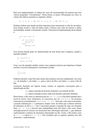 Para essa implementação, os índices do vetor são incrementados de maneira que seus
valores progridam “circularmente”. Desta forma, se temos 100 posições no vetor, os
valores dos índices assumem os seguintes valores:

          0, 1, 2, 3, …, 98, 99, 0, 1, 2, 3, …, 98, 99, 0, 1,…

Podemos definir uma função auxiliar responsável por incrementar o valor de um índice.
Essa função recebe o valor do índice atual e fornece com valor de retorno o índice
incrementado, usando o incremento circular. Uma possível implementação dessa função
é:

          int incr (int i)
          {
             if (i == N-1)
                return 0;
             else
                return i+1;
          }

Essa mesma função pode ser implementada de uma forma mais compacta, usando o
operador módulo:
      int incr(int i)
      {
         return (i+1)%N;
      }
Com o uso do operador módulo, muitas vezes optamos inclusive por dispensar a função
auxiliar e escrever diretamente o incremento circular:
      ...
      i=(i+1)%N;
      ...


Podemos declarar o tipo fila como sendo uma estrutura com três componentes: um vetor
vet de tamanho N, um índice ini para o início da fila e um índice fim para o fim da
fila.
Conforme ilustrado nas figuras acima, usamos as seguintes convenções para a
identificação da fila:
            • ini marca a posição do próximo elemento a ser retirado da fila;
            • fim marca a posição (vazia), onde será inserido o próximo elemento.
Desta forma, a fila vazia se caracteriza por ter ini == fim e a fila cheia (quando não é
possível inserir mais elementos) se caracteriza por ter f i m e ini em posições
consecutivas (circularmente): incr(fim) == ini. Note que, com essas convenções,
a posição indicada por fim permanece sempre vazia, de forma que o número máximo
de elementos na fila é N-1. Isto é necessário porque a inserção de mais um elemento
faria ini == fim, e haveria uma ambigüidade entre fila cheia e fila vazia. Outra
estratégia possível consiste em armazenar uma informação adicional, n, que indicaria
explicitamente o número de elementos armazenados na fila. Assim, a fila estaria vazia
se n == 0 e cheia se n == N-1. Nos exemplos que se seguem, optamos por não
armazenar n explicitamente.



Estruturas de Dados – PUC-Rio                                                              11-3
 