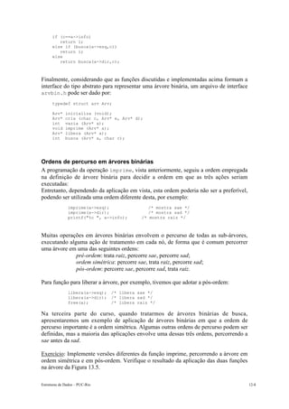 if (c==a->info)
         return 1;
      else if (busca(a->esq,c))
         return 1;
      else
         return busca(a->dir,c);



Finalmente, considerando que as funções discutidas e implementadas acima formam a
interface do tipo abstrato para representar uma árvore binária, um arquivo de interface
arvbin.h pode ser dado por:
      typedef struct arv Arv;

      Arv*    inicializa (void);
      Arv*    cria (char c, Arv* e, Arv* d);
      int     vazia (Arv* a);
      void    imprime (Arv* a);
      Arv*    libera (Arv* a);
      int     busca (Arv* a, char c);




Ordens de percurso em árvores binárias
A programação da operação imprime, vista anteriormente, seguiu a ordem empregada
na definição de árvore binária para decidir a ordem em que as três ações seriam
executadas:
Entretanto, dependendo da aplicação em vista, esta ordem poderia não ser a preferível,
podendo ser utilizada uma ordem diferente desta, por exemplo:
               imprime(a->esq);                /* mostra sae */
               imprime(a->dir);                /* mostra sad */
               printf("%c ", a->info);      /* mostra raiz */



Muitas operações em árvores binárias envolvem o percurso de todas as sub-árvores,
executando alguma ação de tratamento em cada nó, de forma que é comum percorrer
uma árvore em uma das seguintes ordens:
          • pré-ordem: trata raiz, percorre sae, percorre sad;
          • ordem simétrica: percorre sae, trata raiz, percorre sad;
          • pós-ordem: percorre sae, percorre sad, trata raiz.

Para função para liberar a árvore, por exemplo, tivemos que adotar a pós-ordem:
               libera(a->esq);   /* libera sae */
               libera(a->dir);   /* libera sad */
               free(a);          /* libera raiz */

Na terceira parte do curso, quando tratarmos de árvores binárias de busca,
apresentaremos um exemplo de aplicação de árvores binárias em que a ordem de
percurso importante é a ordem simétrica. Algumas outras ordens de percurso podem ser
definidas, mas a maioria das aplicações envolve uma dessas três ordens, percorrendo a
sae antes da sad.

Exercício: Implemente versões diferentes da função imprime, percorrendo a árvore em
ordem simétrica e em pós-ordem. Verifique o resultado da aplicação das duas funções
na árvore da Figura 13.5.

Estruturas de Dados – PUC-Rio                                                             12-8
 