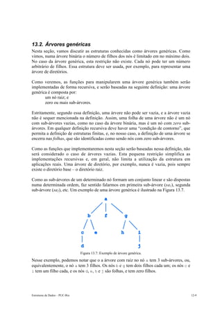 13.2. Árvores genéricas
Nesta seção, vamos discutir as estruturas conhecidas como árvores genéricas. Como
vimos, numa árvore binária o número de filhos dos nós é limitado em no máximo dois.
No caso da árvore genérica, esta restrição não existe. Cada nó pode ter um número
arbitrário de filhos. Essa estrutura deve ser usada, por exemplo, para representar uma
árvore de diretórios.

Como veremos, as funções para manipularem uma árvore genérica também serão
implementadas de forma recursiva, e serão baseadas na seguinte definição: uma árvore
genérica é composta por:
   • um nó raiz; e
   • zero ou mais sub-árvores.

Estritamente, segundo essa definição, uma árvore não pode ser vazia, e a árvore vazia
não é sequer mencionada na definição. Assim, uma folha de uma árvore não é um nó
com sub-árvores vazias, como no caso da árvore binária, mas é um nó com zero sub-
árvores. Em qualquer definição recursiva deve haver uma “condição de contorno”, que
permita a definição de estruturas finitas, e, no nosso caso, a definição de uma árvore se
encerra nas folhas, que são identificadas como sendo nós com zero sub-árvores.

Como as funções que implementaremos nesta seção serão baseadas nessa definição, não
será considerado o caso de árvores vazias. Esta pequena restrição simplifica as
implementações recursivas e, em geral, não limita a utilização da estrutura em
aplicações reais. Uma árvore de diretório, por exemplo, nunca é vazia, pois sempre
existe o diretório base – o diretório raiz.

Como as sub-árvores de um determinado nó formam um conjunto linear e são dispostas
numa determinada ordem, faz sentido falarmos em primeira sub-árvore (sa1), segunda
sub-árvore (sa2), etc. Um exemplo de uma árvore genérica é ilustrado na Figura 13.7.




                                Figura 13.7: Exemplo de árvore genérica.
Nesse exemplo, podemos notar que o a árvore com raiz no nó a tem 3 sub-árvores, ou,
equivalentemente, o nó a tem 3 filhos. Os nós b e g tem dois filhos cada um; os nós c e
i tem um filho cada, e os nós d, e, h e j são folhas, e tem zero filhos.




Estruturas de Dados – PUC-Rio                                                               12-9
 