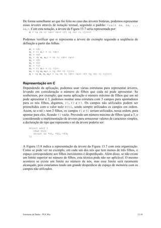 De forma semelhante ao que foi feito no caso das árvores binárias, podemos representar
essas árvores através de notação textual, seguindo o padrão: <raiz sa1 sa2 ...
san>. Com esta notação, a árvore da Figura 13.7 seria representada por:
      a = <a <b <c <d>> <e>> <f> <g <h> <i <j>>>>


Podemos verificar que a representa a árvore do exemplo seguindo a seqüência de
definição a partir das folhas:
      a1 = <d>
      a2 = <c a1> = <c          <d>>
      a3 = <e>
      a4 = <b a2 a3> =          <b <c <d>> <e>>
      a5 = <f>
      a6 = <h>
      a7 = <j>
      a8 = <i a7> = <i          <j>>
      a9 = <g a6 a8> =          <g <h> <i <j>>>
      a = <a a4 a5 a9>          = <a <b <c <d>> <e>> <f> <g <h> <i <j>>>>



Representação em C
Dependendo da aplicação, podemos usar várias estruturas para representar árvores,
levando em consideração o número de filhos que cada nó pode apresentar. Se
soubermos, por exemplo, que numa aplicação o número máximo de filhos que um nó
pode apresentar é 3, podemos montar uma estrutura com 3 campos para apontadores
para os nós filhos, digamos, f1 , f2 e f3 . Os campos não utilizados podem ser
preenchidos com o valor nulo NULL, sendo sempre utilizados os campos em ordem.
Assim, se o nó n tem 2 filhos, os campos f1 e f2 seriam utilizados, nessa ordem, para
apontar para eles, ficando f3 vazio. Prevendo um número máximo de filhos igual a 3, e
considerando a implementação de árvores para armazenar valores de caracteres simples,
a declaração do tipo que representa o nó da árvore poderia ser:
      struct arv3 {
         char val;
         struct no *f1, *f2, *f3;
      };



A Figura 13.8 indica a representação da árvore da Figura 13.7 com esta organização.
Como se pode ver no exemplo, em cada um dos nós que tem menos de três filhos, o
espaço correspondente aos filhos inexistentes é desperdiçado. Além disso, se não existe
um limite superior no número de filhos, esta técnica pode não ser aplicável. O mesmo
acontece se existe um limite no número de nós, mas esse limite será raramente
alcançado, pois estaríamos tendo um grande desperdício de espaço de memória com os
campos não utilizados.




Estruturas de Dados – PUC-Rio                                                         12-10
 