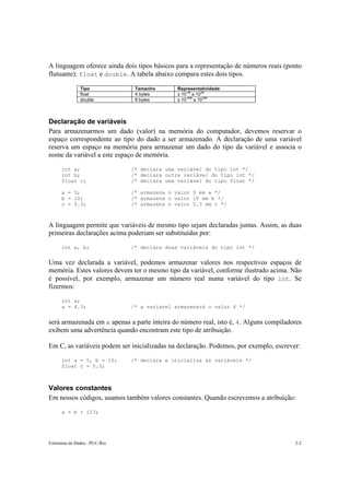 A linguagem oferece ainda dois tipos básicos para a representação de números reais (ponto
flutuante): float e double. A tabela abaixo compara estes dois tipos.

               Tipo             Tamanho       Representatividade
                                                   -38     38
               float            4 bytes       ± 10 a 10
                                                   -308      308
               double           8 bytes       ± 10      a 10



Declaração de variáveis
Para armazenarmos um dado (valor) na memória do computador, devemos reservar o
espaço correspondente ao tipo do dado a ser armazenado. A declaração de uma variável
reserva um espaço na memória para armazenar um dado do tipo da variável e associa o
nome da variável a este espaço de memória.

      int a;                   /* declara uma variável do tipo int */
      int b;                   /* declara outra variável do tipo int */
      float c;                 /* declara uma variável do tipo float */

      a = 5;                   /* armazena o valor 5 em a */
      b = 10;                  /* armazena o valor 10 em b */
      c = 5.3;                 /* armazena o valor 5.3 em c */



A linguagem permite que variáveis de mesmo tipo sejam declaradas juntas. Assim, as duas
primeiras declarações acima poderiam ser substituídas por:

      int a, b;                /* declara duas variáveis do tipo int */


Uma vez declarada a variável, podemos armazenar valores nos respectivos espaços de
memória. Estes valores devem ter o mesmo tipo da variável, conforme ilustrado acima. Não
é possível, por exemplo, armazenar um número real numa variável do tipo int. Se
fizermos:

      int a;
      a = 4.3;                 /* a variável armazenará o valor 4 */


será armazenada em a apenas a parte inteira do número real, isto é, 4. Alguns compiladores
exibem uma advertência quando encontram este tipo de atribuição.

Em C, as variáveis podem ser inicializadas na declaração. Podemos, por exemplo, escrever:

      int a = 5, b = 10;       /* declara e inicializa as variáveis */
      float c = 5.3;



Valores constantes
Em nossos códigos, usamos também valores constantes. Quando escrevemos a atribuição:

      a = b + 123;




Estruturas de Dados –PUC-Rio                                                           2-2
 