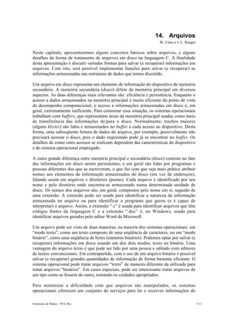 14. Arquivos
                                                                    W. Celes e J. L. Rangel

Neste capítulo, apresentaremos alguns conceitos básicos sobre arquivos, e alguns
detalhes da forma de tratamento de arquivos em disco na linguagem C. A finalidade
desta apresentação é discutir variadas formas para salvar (e recuperar) informações em
arquivos. Com isto, será possível implementar funções para salvar (e recuperar) as
informações armazenadas nas estruturas de dados que temos discutido.

Um arquivo em disco representa um elemento de informação do dispositivo de memória
secundária. A memória secundária (disco) difere da memória principal em diversos
aspectos. As duas diferenças mais relevantes são: eficiência e persistência. Enquanto o
acesso a dados armazenados na memória principal é muito eficiente do ponto de vista
de desempenho computacional, o acesso a informações armazenadas em disco é, em
geral, extremamente ineficiente. Para contornar essa situação, os sistemas operacionais
trabalham com buffers, que representam áreas da memória principal usadas como meio
de transferência das informações de/para o disco. Normalmente, trechos maiores
(alguns kbytes) são lidos e armazenados no buffer a cada acesso ao dispositivo. Desta
forma, uma subseqüente leitura de dados do arquivo, por exemplo, possivelmente não
precisará acessar o disco, pois o dado requisitado pode já se encontrar no buffer. Os
detalhes de como estes acessos se realizam dependem das características do dispositivo
e do sistema operacional empregado.

A outra grande diferença entre memória principal e secundária (disco) consiste no fato
das informações em disco serem persistentes, e em geral são lidas por programas e
pessoas diferentes dos que as escreveram, o que faz com que seja mais prático atribuir
nomes aos elementos de informação armazenados do disco (em vez de endereços),
falando assim em arquivos e diretórios (pastas). Cada arquivo é identificado por seu
nome e pelo diretório onde encontra-se armazenado numa determinada unidade de
disco. Os nomes dos arquivos são, em geral, compostos pelo nome em si, seguido de
uma extensão. A extensão pode ser usada para identificar a natureza da informação
armazenada no arquivo ou para identificar o programa que gerou (e é capaz de
interpretar) o arquivo. Assim, a extensão “.c” é usada para identificar arquivos que têm
códigos fontes da linguagem C e a extensão “.doc” é, no Windows, usada para
identificar arquivos gerados pelo editor Word da Microsoft.

Um arquivo pode ser visto de duas maneiras, na maioria dos sistemas operacionais: em
“modo texto”, como um texto composto de uma seqüência de caracteres, ou em “modo
binário”, como uma seqüência de bytes (números binários). Podemos optar por salvar (e
recuperar) informações em disco usando um dos dois modos, texto ou binário. Uma
vantagem do arquivo texto é que pode ser lido por uma pessoa e editado com editores
de textos convencionais. Em contrapartida, com o uso de um arquivo binário é possível
salvar (e recuperar) grandes quantidades de informação de forma bastante eficiente. O
sistema operacional pode tratar arquivos “texto” de maneira diferente da utilizada para
tratar arquivos “binários”. Em casos especiais, pode ser interessante tratar arquivos de
um tipo como se fossem do outro, tomando os cuidados apropriados.

Para minimizar a dificuldade com que arquivos são manipulados, os sistemas
operacionais oferecem um conjunto de serviços para ler e escrever informações do

Estruturas de Dados – PUC-Rio                                                                 13-1
 