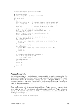 /* Converte arquivo para maiúsculas */

      #include <stdio.h>
      #include <ctype.h>        /* função toupper */

      int main (void)
      {
         int c;
         char entrada[121];        /*   armazena   nome do arquivo de entrada */
         char saida[121];          /*   armazena   nome do arquivo de saída */
         FILE* e;                  /*   ponteiro   do arquivo de entrada */
         FILE* s;                  /*   ponteiro   do arquivo de saída */

           /* pede ao usuário os nomes dos arquivos */
           printf("Digite o nome do arquivo de entrada: ");
           scanf("%120s",entrada);
           printf("Digite o nome do arquivo de saida: ");
           scanf("%120s",saida);

           /* abre arquivos para leitura e para escrita */
           e = fopen(entrada,"rt");
           if (e == NULL) {
              printf("Não foi possível abrir arquivo de entrada.n");
              return 1;
           }
           s = fopen(saida,"wt");
           if (s == NULL) {
              printf("Não foi possível abrir arquivo de saida.n");
              fclose(e);
              return 1;
           }

           /* lê da entrada e escreve na saída */
           while ((c = fgetc(e)) != EOF)
              fputc(toupper(c),s);

           /* fecha arquivos */
           fclose(e);
           fclose(s);

           return 0;
      }




Acesso linha a linha
Em diversas aplicações, é mais adequado tratar o conteúdo do arquivo linha a linha. Um
caso simples que podemos mostrar consiste em procurar a ocorrência de uma sub-cadeia
de caracteres dentro de um arquivo (análogo a o que é feito pelo utilitário grep dos
sistemas Unix). Se a sub-cadeia for encontrada, apresentamos como saída o número da
linha da primeira ocorrência.

Para implementar esse programa, vamos utilizar a função strstr , que procura a
ocorrência de uma sub-cadeia numa cadeia de caracteres maior. A função retorna o
endereço da primeira ocorrência ou NULL , se a sub-cadeia não for encontrada. O
protótipo dessa função é:
      char* strstr (char* s, char* sub);




Estruturas de Dados – PUC-Rio                                                            13-6
 