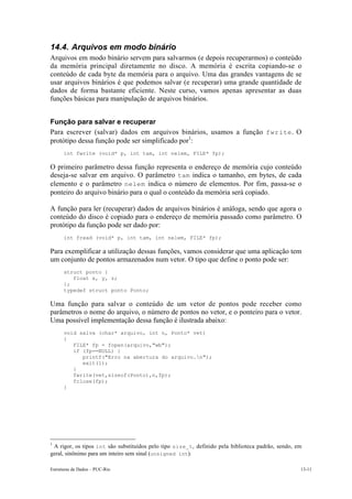 14.4. Arquivos em modo binário
Arquivos em modo binário servem para salvarmos (e depois recuperarmos) o conteúdo
da memória principal diretamente no disco. A memória é escrita copiando-se o
conteúdo de cada byte da memória para o arquivo. Uma das grandes vantagens de se
usar arquivos binários é que podemos salvar (e recuperar) uma grande quantidade de
dados de forma bastante eficiente. Neste curso, vamos apenas apresentar as duas
funções básicas para manipulação de arquivos binários.


Função para salvar e recuperar
Para escrever (salvar) dados em arquivos binários, usamos a função fwrite . O
protótipo dessa função pode ser simplificado por1:
      int fwrite (void* p, int tam, int nelem, FILE* fp);

O primeiro parâmetro dessa função representa o endereço de memória cujo conteúdo
deseja-se salvar em arquivo. O parâmetro tam indica o tamanho, em bytes, de cada
elemento e o parâmetro nelem indica o número de elementos. Por fim, passa-se o
ponteiro do arquivo binário para o qual o conteúdo da memória será copiado.

A função para ler (recuperar) dados de arquivos binários é análoga, sendo que agora o
conteúdo do disco é copiado para o endereço de memória passado como parâmetro. O
protótipo da função pode ser dado por:
      int fread (void* p, int tam, int nelem, FILE* fp);

Para exemplificar a utilização dessas funções, vamos considerar que uma aplicação tem
um conjunto de pontos armazenados num vetor. O tipo que define o ponto pode ser:
      struct ponto {
         float x, y, z;
      };
      typedef struct ponto Ponto;

Uma função para salvar o conteúdo de um vetor de pontos pode receber como
parâmetros o nome do arquivo, o número de pontos no vetor, e o ponteiro para o vetor.
Uma possível implementação dessa função é ilustrada abaixo:
      void salva (char* arquivo, int n, Ponto* vet)
      {
         FILE* fp = fopen(arquivo,"wb");
         if (fp==NULL) {
            printf("Erro na abertura do arquivo.n");
            exit(1);
         }
         fwrite(vet,sizeof(Ponto),n,fp);
         fclose(fp);
      }




1
 A rigor, os tipos int são substituídos pelo tipo size_t , definido pela biblioteca padrão, sendo, em
geral, sinônimo para um inteiro sem sinal (unsigned int).

Estruturas de Dados – PUC-Rio                                                                       13-11
 