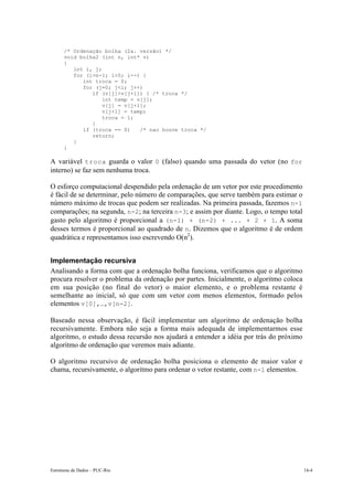 /* Ordenação bolha (2a. versão) */
      void bolha2 (int n, int* v)
      {
         int i, j;
         for (i=n-1; i>0; i--) {
            int troca = 0;
            for (j=0; j<i; j++)
               if (v[j]>v[j+1]) { /* troca */
                   int temp = v[j];
                   v[j] = v[j+1];
                   v[j+1] = temp;
                   troca = 1;
               }
            if (troca == 0)    /* nao houve troca */
               return;
         }
      }

A variável troca guarda o valor 0 (falso) quando uma passada do vetor (no for
interno) se faz sem nenhuma troca.

O esforço computacional despendido pela ordenação de um vetor por este procedimento
é fácil de se determinar, pelo número de comparações, que serve também para estimar o
número máximo de trocas que podem ser realizadas. Na primeira passada, fazemos n-1
comparações; na segunda, n-2; na terceira n-3; e assim por diante. Logo, o tempo total
gasto pelo algoritmo é proporcional a (n-1) + (n-2) + ... + 2 + 1. A soma
desses termos é proporcional ao quadrado de n. Dizemos que o algoritmo é de ordem
quadrática e representamos isso escrevendo O(n2).


Implementação recursiva
Analisando a forma com que a ordenação bolha funciona, verificamos que o algoritmo
procura resolver o problema da ordenação por partes. Inicialmente, o algoritmo coloca
em sua posição (no final do vetor) o maior elemento, e o problema restante é
semelhante ao inicial, só que com um vetor com menos elementos, formado pelos
elementos v[0],…,v[n-2].

Baseado nessa observação, é fácil implementar um algoritmo de ordenação bolha
recursivamente. Embora não seja a forma mais adequada de implementarmos esse
algoritmo, o estudo dessa recursão nos ajudará a entender a idéia por trás do próximo
algoritmo de ordenação que veremos mais adiante.

O algoritmo recursivo de ordenação bolha posiciona o elemento de maior valor e
chama, recursivamente, o algoritmo para ordenar o vetor restante, com n-1 elementos.




Estruturas de Dados – PUC-Rio                                                            14-4
 