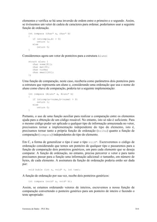 elementos e verifica se há uma inversão de ordem entre o primeiro e o segundo. Assim,
se tivéssemos um vetor de cadeia de caracteres para ordenar, poderíamos usar a seguinte
função de ordenação.
      int compara (char* a, char* b)
      {
         if (strcmp(a,b) > 0)
            return 1;
         else
            return 0;
      }

Consideremos agora um vetor de ponteiros para a estrutura Aluno:
      struct aluno {
         char nome[81];
         char mat[8];
         char turma;
         char email[41];
      };

Uma função de comparação, neste caso, receberia como parâmetros dois ponteiros para
a estrutura que representa um aluno e, considerando uma ordenação que usa o nome do
aluno como chave de comparação, poderia ter a seguinte implementação:
      int compara (Aluno* a, Aluno* b)
      {
         if (strcmp(a->nome,b->nome) > 0)
            return 1;
         else
            return 0;
      }

Portanto, o uso de uma função auxiliar para realizar a comparação entre os elementos
ajuda para a obtenção de um código reusável. No entanto, isto só não é suficiente. Para
o mesmo código poder ser aplicado a qualquer tipo de informação armazenada no vetor,
precisamos tornar a implementação independente do tipo do elemento, isto é,
precisamos tornar tanto a própria função de ordenação (bolha ) quanto a função de
comparação (compara) independentes do tipo do elemento.

Em C, a forma de generalizar o tipo é usar o tipo void*. Escreveremos o código de
ordenação considerando que temos um ponteiro de qualquer tipo e passaremos para a
função de comparação dois ponteiros genéricos, um para cada elemento que se deseja
comparar. A função de ordenação, no entanto, precisa percorrer o vetor e para tanto
precisamos passar para a função uma informação adicional–o tamanho, em número de
bytes, de cada elemento. A assinatura da função de ordenação poderia então ser dada
por:
      void buble (int n, void* v, int tam);

A função de ordenação por sua vez, recebe dois ponteiros genéricos:
      int compara (void* a, void* b);

Assim, se estamos ordenando vetores de inteiros, escrevemos a nossa função de
comparação convertendo o ponteiro genérico para um ponteiro de inteiro e fazendo o
teste apropriado:



Estruturas de Dados – PUC-Rio                                                             14-6
 