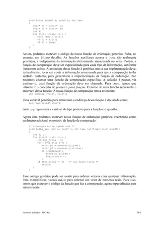 void troca (void* a, void* b, int tam)
      {
         char* v1 = (char*) a;
         char* v2 = (char*) b;
         int i;
         for (i=0; i<tam; i++) {
            char temp = v1[i];
            v1[i] = v2[i];
            v2[i] = temp;
         }
      }

Assim, podemos escrever o código da nossa função de ordenação genérica. Falta, no
entanto, um último detalhe. As funções auxiliares acessa e troca são realmente
genéricas, e independem da informação efetivamente armazenada no vetor. Porém, a
função de comparação deve ser especializada para cada tipo de informação, conforme
ilustramos acima. A assinatura dessa função é genérica, mas a sua implementação deve,
naturalmente, levar em conta a informação armazenada para que a comparação tenha
sentido. Portanto, para generalizar a implementação da função de ordenação, não
podemos chamar uma função de comparação específica. A solução é passar, via
parâmetro, qual função de ordenação deve ser chamada. Para tanto, temos que
introduzir o conceito de ponteiro para função. O nome de uma função representa o
endereço dessa função. A nossa função de comparação tem a assinatura:
      int compara (void*, void*);

Uma variável ponteiro para armazenar o endereço dessa função é declarada como:
      int(*cmp)(void*,void*);

onde cmp representa a variável do tipo ponteiro para a função em questão.

Agora sim, podemos escrever nossa função de ordenação genérica, recebendo como
parâmetro adicional o ponteiro da função de comparação:
      /* Ordenação bolha (genérica) */
      void bolha_gen (int n, void* v, int tam, int(*cmp)(void*,void*))
      {
         int i, j;
         for (i=n-1; i>0; i--) {
            int fez_troca = 0;
            for (j=0; j<i; j++) {
               void* p1 = acessa(v,j,tam);
               void* p2 = acessa(v,j+1,tam);
               if (cmp(p1,p2))
                   troca(p1,p2,tam);
                   fez_troca = 1;
               }
            if (fez_troca == 0)    /* nao houve troca */
               return;
         }
      }

Esse código genérico pode ser usado para ordenar vetores com qualquer informação.
Para exemplificar, vamos usá-lo para ordenar um vetor de números reais. Para isso,
temos que escrever o código da função que faz a comparação, agora especializada para
número reais:




Estruturas de Dados – PUC-Rio                                                           14-8
 