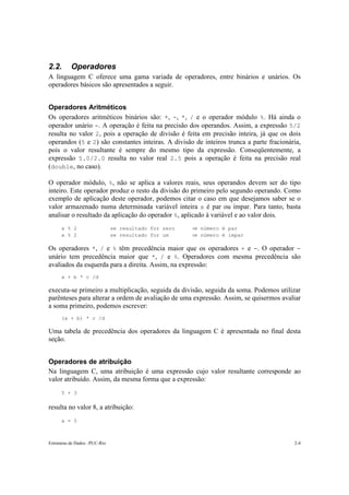 2.2.       Operadores
A linguagem C oferece uma gama variada de operadores, entre binários e unários. Os
operadores básicos são apresentados a seguir.


Operadores Aritméticos
Os operadores aritméticos binários são: +, -, *, / e o operador módulo %. Há ainda o
operador unário -. A operação é feita na precisão dos operandos. Assim, a expressão 5/2
resulta no valor 2, pois a operação de divisão é feita em precisão inteira, já que os dois
operandos (5 e 2) são constantes inteiras. A divisão de inteiros trunca a parte fracionária,
pois o valor resultante é sempre do mesmo tipo da expressão. Conseqüentemente, a
expressão 5.0/2.0 resulta no valor real 2.5 pois a operação é feita na precisão real
(double, no caso).

O operador módulo, %, não se aplica a valores reais, seus operandos devem ser do tipo
inteiro. Este operador produz o resto da divisão do primeiro pelo segundo operando. Como
exemplo de aplicação deste operador, podemos citar o caso em que desejamos saber se o
valor armazenado numa determinada variável inteira x é par ou ímpar. Para tanto, basta
analisar o resultado da aplicação do operador %, aplicado à variável e ao valor dois.
      x % 2                    se resultado for zero   ⇒ número é par
      x % 2                    se resultado for um     ⇒ número é ímpar

Os operadores *, / e % têm precedência maior que os operadores + e -. O operador -
unário tem precedência maior que *, / e %. Operadores com mesma precedência são
avaliados da esquerda para a direita. Assim, na expressão:
      a + b * c /d

executa-se primeiro a multiplicação, seguida da divisão, seguida da soma. Podemos utilizar
parênteses para alterar a ordem de avaliação de uma expressão. Assim, se quisermos avaliar
a soma primeiro, podemos escrever:
      (a + b) * c /d

Uma tabela de precedência dos operadores da linguagem C é apresentada no final desta
seção.


Operadores de atribuição
Na linguagem C, uma atribuição é uma expressão cujo valor resultante corresponde ao
valor atribuído. Assim, da mesma forma que a expressão:
      5 + 3

resulta no valor 8, a atribuição:
      a = 5



Estruturas de Dados –PUC-Rio                                                             2-4
 