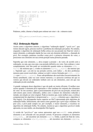 int compara_reais (void* a, void* b)
      {
         float* p1 = (float*) a;
         float* p2 = (float*) b;
         float f1 = *p1;
         float f2 = *p2;
         if (f1 > f2)
            return 1;
         else
            return 0;
      }

Podemos, então, chamar a função para ordenar um vetor v de n números reais:
           ...
           buble_gen(n,v,sizeof(float),compara_reais);
           ...



15.2. Ordenação Rápida
Assim como o algoritmo anterior, o algoritmo “ordenação rápida”, “quick sort”, que
iremos discutir agora, procura resolver o problema da ordenação por partes. No entanto,
enquanto o algoritmo de ordenação bolha coloca em sua posição (no final do vetor) o
maior elemento, a ordenação rápida faz isso com um elemento arbitrário x, chamado de
pivô. Por exemplo, podemos escolher como pivô o primeiro elemento do vetor, e
posicionar esse elemento em sua correta posição numa primeira passada.

Suponha que este elemento, x , deva ocupar a posição i do vetor, de acordo com a
ordenação, ou seja, que essa seja a sua posição definitiva no vetor. Sem ordenar o vetor
completamente, este fato pode ser reconhecido quando todos os elementos v[0], …
v[i-1] são menores que x, e todos os elementos v[i+1], …, v[n-1] são maiores que
x . Supondo que x já está na sua posição correta, com índice i , há dois problemas
menores para serem resolvidos: ordenar os (sub-) vetores formados por v[0], … v[i-
1] e por v[i+1], …, v[n-1]. Esses sub-problemas são resolvidos (recursivamente) de
forma semelhante, cada vez com vetores menores, e o processo continua até que os
vetores que devem ser ordenados tenham zero ou um elementos, caso em que sua
ordenação já está concluída.

A grande vantagem desse algoritmo é que ele pode ser muito eficiente. O melhor caso
ocorre quando o elemento pivô representa o valor mediano do conjunto dos elementos
do vetor. Se isto acontece, após o posicionamento do pivô em sua posição, restará dois
sub-vetores para serem ordenados, ambos com o número de elementos reduzido a
metade, em relação ao vetor original. Pode-se mostrar que, neste melhor caso, o esforço
computacional do algoritmo é proporcional a n log(n), e dizemos que o algoritmo é
O(n log(n)). Um desempenho muito superior ao O(n2) apresentado pelo algoritmo de
ordenação bolha. Infelizmente, não temos como garantir que o pivô seja o mediano. No
pior caso, o pivô pode sempre ser, por exemplo, o maior elemento, e recaímos no
algoritmo de ordenação bolha. No entanto, mostra-se que o algoritmo quicksort ainda
apresenta, no caso médio, um desempenho O(n log(n)).

A versão do “quicksort” que vamos apresentar aqui usa x=v[0] como primeiro
elemento a ser colocado em sua posição correta. O processo compara os elementos
v[1], v[2], … até encontrar um elemento v[a]>x. Então, a partir do final do vetor,
compara os elementos v[n-1] , v[n-2] , … até encontrar um elemento v[b]<=x .

Estruturas de Dados – PUC-Rio                                                              14-9
 