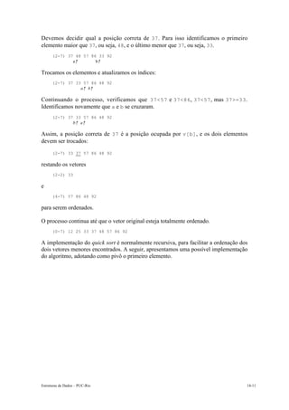 Devemos decidir qual a posição correta de 37 . Para isso identificamos o primeiro
elemento maior que 37, ou seja, 48, e o último menor que 37, ou seja, 33.
      (2-7) 37 48 57 86 33 92
              a↑       b↑

Trocamos os elementos e atualizamos os índices:
      (2-7) 37 33 57 86 48 92
                 a↑ b↑

Continuando o processo, verificamos que 37<57 e 37<86 , 37<57 , mas 37>=33 .
Identificamos novamente que a e b se cruzaram.
      (2-7) 37 33 57 86 48 92
              b↑ a↑

Assim, a posição correta de 37 é a posição ocupada por v[b] , e os dois elementos
devem ser trocados:
      (2-7) 33 37 57 86 48 92

restando os vetores
      (2-2) 33

e
      (4-7) 57 86 48 92

para serem ordenados.

O processo continua até que o vetor original esteja totalmente ordenado.
      (0-7) 12 25 33 37 48 57 86 92

A implementação do quick sort é normalmente recursiva, para facilitar a ordenação dos
dois vetores menores encontrados. A seguir, apresentamos uma possível implementação
do algoritmo, adotando como pivô o primeiro elemento.




Estruturas de Dados – PUC-Rio                                                       14-11
 