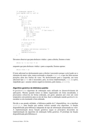 /* Ordenação rápida */
      void rapida (int n, int* v)
      {
         if (n <= 1)
            return;
         else {
            int x = v[0];
            int a = 1;
            int b = n-1;
            do {
                while (a < n && v[a] <= x) a++;
                while (v[b] > x) b--;
                if (a < b) {          /* faz troca */
                   int temp = v[a];
                   v[a] = v[b];
                   v[b] = temp;
                   a++; b--;
                }
            } while (a <= b);

               /* troca pivô */
               v[0] = v[b];
               v[b] = x;

               /* ordena sub-vetores restantes */
               rapida(b,v);
               rapida(n-a,&v[a]);
           }
      }


Devemos observar que para deslocar o índice a para a direita, fizemos o teste:
      while (a < n && v[a] <= x)

enquanto que para deslocar o índice b para a esquerda, fizemos apenas:
      while (v[b] > x)

O teste adicional no deslocamento para a direita é necessário porque o pivô pode ser o
elemento de maior valor, nunca ocorrendo a situação v[a]<=x, o que nos faria acessar
posições além dos limites do vetor. No deslocamento para a esquerda, um teste
adicional tipo b>=0 não é necessário, pois, na nossa implementação, v[0] é o pivô,
impedindo que b assuma valores negativos (teremos, pelo menos, x>=v[0]).


Algoritmo genérico da biblioteca padrão
O quicksort é o algoritmo de ordenação mais utilizado no desenvolvimento de
aplicações. Mesmo quando temos os dados organizados em listas encadeadas, e
precisamos colocá-los de forma ordenada, em geral, optamos por criar um vetor
temporário com ponteiros para os nós da lista, fazer a ordenação usando quicksort e re-
encadear os nós montando a lista ordenada.

Devido a sua grande utilidade, a biblioteca padrão de C disponibiliza, via a interface
stdlib.h , uma função que ordena vetores usando esse algoritmo. A função
disponibilizada pela biblioteca independe do tipo de informação armazenada no vetor.
A implementação dessa função genérica segue os princípios discutidos na
implementação do algoritmo de ordenação bolha genérico. O protótipo da função
disponibilizada pela biblioteca é:


Estruturas de Dados – PUC-Rio                                                         14-12
 