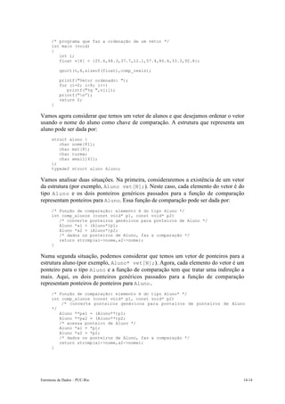 /* programa que faz a ordenação de um vetor */
      int main (void)
      {
         int i;
         float v[8] = {25.6,48.3,37.7,12.1,57.4,86.6,33.3,92.8};

           qsort(v,8,sizeof(float),comp_reais);

           printf("Vetor ordenado: ");
           for (i=0; i<8; i++)
              printf("%g ",v[i]);
           printf("n”);
           return 0;
      }

Vamos agora considerar que temos um vetor de alunos e que desejamos ordenar o vetor
usando o nome do aluno como chave de comparação. A estrutura que representa um
aluno pode ser dada por:
      struct aluno {
         char nome[81];
         char mat[8];
         char turma;
         char email[41];
      };
      typedef struct aluno Aluno;

Vamos analisar duas situações. Na primeira, consideraremos a existência de um vetor
da estrutura (por exemplo, Aluno vet[N];). Neste caso, cada elemento do vetor é do
tipo Aluno e os dois ponteiros genéricos passados para a função de comparação
representam ponteiros para Aluno. Essa função de comparação pode ser dada por:
      /* Função de comparação: elemento é do tipo Aluno */
      int comp_alunos (const void* p1, const void* p2)
         /* converte ponteiros genéricos para ponteiros de Aluno */
         Aluno *a1 = (Aluno*)p1;
         Aluno *a2 = (Aluno*)p2;
         /* dados os ponteiros de Aluno, faz a comparação */
         return strcmp(a1->nome,a2->nome);
      }

Numa segunda situação, podemos considerar que temos um vetor de ponteiros para a
estrutura aluno (por exemplo, Aluno* vet[N];). Agora, cada elemento do vetor é um
ponteiro para o tipo Aluno e a função de comparação tem que tratar uma indireção a
mais. Aqui, os dois ponteiros genéricos passados para a função de comparação
representam ponteiros de ponteiros para Aluno.
      /* Função de comparação: elemento é do tipo Aluno* */
      int comp_alunos (const void* p1, const void* p2)
          /* converte ponteiros genéricos para ponteiros de ponteiros de Aluno
      */
         Aluno **pa1 = (Aluno**)p1;
         Aluno **pa2 = (Aluno**)p2;
         /* acessa ponteiro de Aluno */
         Aluno *a1 = *p1;
         Aluno *a2 = *p2;
         /* dados os ponteiros de Aluno, faz a comparação */
         return strcmp(a1->nome,a2->nome);
      }




Estruturas de Dados – PUC-Rio                                                     14-14
 