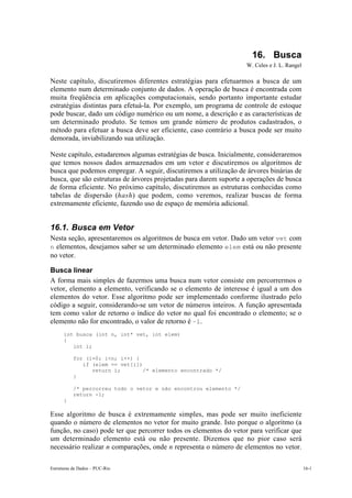 16. Busca
                                                                   W. Celes e J. L. Rangel

Neste capítulo, discutiremos diferentes estratégias para efetuarmos a busca de um
elemento num determinado conjunto de dados. A operação de busca é encontrada com
muita freqüência em aplicações computacionais, sendo portanto importante estudar
estratégias distintas para efetuá-la. Por exemplo, um programa de controle de estoque
pode buscar, dado um código numérico ou um nome, a descrição e as características de
um determinado produto. Se temos um grande número de produtos cadastrados, o
método para efetuar a busca deve ser eficiente, caso contrário a busca pode ser muito
demorada, inviabilizando sua utilização.

Neste capítulo, estudaremos algumas estratégias de busca. Inicialmente, consideraremos
que temos nossos dados armazenados em um vetor e discutiremos os algoritmos de
busca que podemos empregar. A seguir, discutiremos a utilização de árvores binárias de
busca, que são estruturas de árvores projetadas para darem suporte a operações de busca
de forma eficiente. No próximo capítulo, discutiremos as estruturas conhecidas como
tabelas de dispersão (hash) que podem, como veremos, realizar buscas de forma
extremamente eficiente, fazendo uso de espaço de memória adicional.


16.1. Busca em Vetor
Nesta seção, apresentaremos os algoritmos de busca em vetor. Dado um vetor vet com
n elementos, desejamos saber se um determinado elemento elem está ou não presente
no vetor.

Busca linear
A forma mais simples de fazermos uma busca num vetor consiste em percorrermos o
vetor, elemento a elemento, verificando se o elemento de interesse é igual a um dos
elementos do vetor. Esse algoritmo pode ser implementado conforme ilustrado pelo
código a seguir, considerando-se um vetor de números inteiros. A função apresentada
tem como valor de retorno o índice do vetor no qual foi encontrado o elemento; se o
elemento não for encontrado, o valor de retorno é –1.
      int busca (int n, int* vet, int elem)
      {
         int i;

           for (i=0; i<n; i++) {
              if (elem == vet[i])
                 return i;        /* elemento encontrado */
           }

           /* percorreu todo o vetor e não encontrou elemento */
           return -1;
      }

Esse algoritmo de busca é extremamente simples, mas pode ser muito ineficiente
quando o número de elementos no vetor for muito grande. Isto porque o algoritmo (a
função, no caso) pode ter que percorrer todos os elementos do vetor para verificar que
um determinado elemento está ou não presente. Dizemos que no pior caso será
necessário realizar n comparações, onde n representa o número de elementos no vetor.

Estruturas de Dados – PUC-Rio                                                                16-1
 