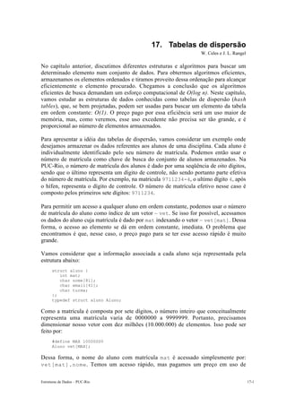 17. Tabelas de dispersão
                                                                  W. Celes e J. L. Rangel

No capítulo anterior, discutimos diferentes estruturas e algoritmos para buscar um
determinado elemento num conjunto de dados. Para obtermos algoritmos eficientes,
armazenamos os elementos ordenados e tiramos proveito dessa ordenação para alcançar
eficientemente o elemento procurado. Chegamos a conclusão que os algoritmos
eficientes de busca demandam um esforço computacional de O(log n). Neste capítulo,
vamos estudar as estruturas de dados conhecidas como tabelas de dispersão (hash
tables), que, se bem projetadas, podem ser usadas para buscar um elemento da tabela
em ordem constante: O(1). O preço pago por essa eficiência será um uso maior de
memória, mas, como veremos, esse uso excedente não precisa ser tão grande, e é
proporcional ao número de elementos armazenados.

Para apresentar a idéia das tabelas de dispersão, vamos considerar um exemplo onde
desejamos armazenar os dados referentes aos alunos de uma disciplina. Cada aluno é
individualmente identificado pelo seu número de matrícula. Podemos então usar o
número de matrícula como chave de busca do conjunto de alunos armazenados. Na
PUC-Rio, o número de matrícula dos alunos é dado por uma seqüência de oito dígitos,
sendo que o último representa um dígito de controle, não sendo portanto parte efetiva
do número de matrícula. Por exemplo, na matricula 9711234-4, o ultimo dígito 4, após
o hífen, representa o dígito de controle. O número de matrícula efetivo nesse caso é
composto pelos primeiros sete dígitos: 9711234.

Para permitir um acesso a qualquer aluno em ordem constante, podemos usar o número
de matrícula do aluno como índice de um vetor – vet. Se isso for possível, acessamos
os dados do aluno cuja matrícula é dado por mat indexando o vetor – vet[mat]. Dessa
forma, o acesso ao elemento se dá em ordem constante, imediata. O problema que
encontramos é que, nesse caso, o preço pago para se ter esse acesso rápido é muito
grande.

Vamos considerar que a informação associada a cada aluno seja representada pela
estrutura abaixo:
      struct aluno {
         int mat;
         char nome[81];
         char email[41];
         char turma;
      };
      typedef struct aluno Aluno;

Como a matrícula é composta por sete dígitos, o número inteiro que conceitualmente
representa uma matrícula varia de 0000000 a 9999999. Portanto, precisamos
dimensionar nosso vetor com dez milhões (10.000.000) de elementos. Isso pode ser
feito por:
      #define MAX 10000000
      Aluno vet[MAX];

Dessa forma, o nome do aluno com matrícula mat é acessado simplesmente por:
vet[mat].nome . Temos um acesso rápido, mas pagamos um preço em uso de


Estruturas de Dados – PUC-Rio                                                               17-1
 
