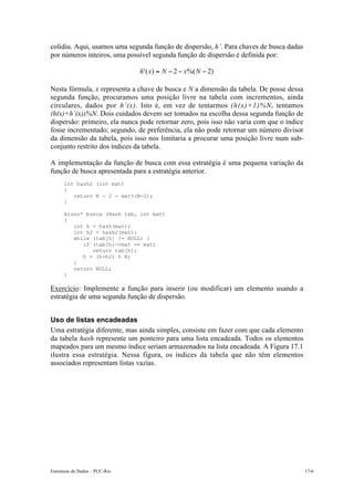 colidiu. Aqui, usamos uma segunda função de dispersão, h’. Para chaves de busca dadas
por números inteiros, uma possível segunda função de dispersão é definida por:

                                h' ( x) = N - 2 - x%( N - 2)

Nesta fórmula, x representa a chave de busca e N a dimensão da tabela. De posse dessa
segunda função, procuramos uma posição livre na tabela com incrementos, ainda
circulares, dados por h’(x). Isto é, em vez de tentarmos (h(x)+1)%N, tentamos
(h(x)+h’(x))%N. Dois cuidados devem ser tomados na escolha dessa segunda função de
dispersão: primeiro, ela nunca pode retornar zero, pois isso não varia com que o índice
fosse incrementado; segundo, de preferência, ela não pode retornar um número divisor
da dimensão da tabela, pois isso nos limitaria a procurar uma posição livre num sub-
conjunto restrito dos índices da tabela.

A implementação da função de busca com essa estratégia é uma pequena variação da
função de busca apresentada para a estratégia anterior.
      int hash2 (int mat)
      {
         return N - 2 - mat%(N-2);
      }

      Aluno* busca (Hash tab, int mat)
      {
         int h = hash(mat);
         int h2 = hash2(mat);
         while (tab[h] != NULL) {
            if (tab[h]->mat == mat)
               return tab[h];
            h = (h+h2) % N;
         }
         return NULL;
      }

Exercício: Implemente a função para inserir (ou modificar) um elemento usando a
estratégia de uma segunda função de dispersão.


Uso de listas encadeadas
Uma estratégia diferente, mas ainda simples, consiste em fazer com que cada elemento
da tabela hash represente um ponteiro para uma lista encadeada. Todos os elementos
mapeados para um mesmo índice seriam armazenados na lista encadeada. A Figura 17.1
ilustra essa estratégia. Nessa figura, os índices da tabela que não têm elementos
associados representam listas vazias.




Estruturas de Dados – PUC-Rio                                                             17-6
 