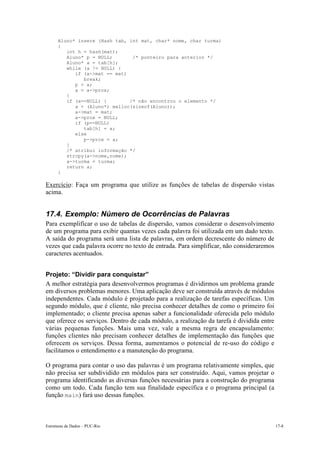 Aluno* insere (Hash tab, int mat, char* nome, char turma)
      {
         int h = hash(mat);
         Aluno* p = NULL;       /* ponteiro para anterior */
         Aluno* a = tab[h];
         while (a != NULL) {
            if (a->mat == mat)
               break;
            p = a;
            a = a->prox;
         }
         if (a==NULL) {        /* não encontrou o elemento */
            a = (Aluno*) malloc(sizeof(Aluno));
            a->mat = mat;
            a->prox = NULL;
            if (p==NULL)
               tab[h] = a;
            else
               p->prox = a;
         }
         /* atribui informação */
         strcpy(a->nome,nome);
         a->turma = turma;
         return a;
      }

Exercício: Faça um programa que utilize as funções de tabelas de dispersão vistas
acima.


17.4. Exemplo: Número de Ocorrências de Palavras
Para exemplificar o uso de tabelas de dispersão, vamos considerar o desenvolvimento
de um programa para exibir quantas vezes cada palavra foi utilizada em um dado texto.
A saída do programa será uma lista de palavras, em ordem decrescente do número de
vezes que cada palavra ocorre no texto de entrada. Para simplificar, não consideraremos
caracteres acentuados.


Projeto: “Dividir para conquistar”
A melhor estratégia para desenvolvermos programas é dividirmos um problema grande
em diversos problemas menores. Uma aplicação deve ser construída através de módulos
independentes. Cada módulo é projetado para a realização de tarefas específicas. Um
segundo módulo, que é cliente, não precisa conhecer detalhes de como o primeiro foi
implementado; o cliente precisa apenas saber a funcionalidade oferecida pelo módulo
que oferece os serviços. Dentro de cada módulo, a realização da tarefa é dividida entre
várias pequenas funções. Mais uma vez, vale a mesma regra de encapsulamento:
funções clientes não precisam conhecer detalhes de implementação das funções que
oferecem os serviços. Dessa forma, aumentamos o potencial de re-uso do código e
facilitamos o entendimento e a manutenção do programa.

O programa para contar o uso das palavras é um programa relativamente simples, que
não precisa ser subdividido em módulos para ser construído. Aqui, vamos projetar o
programa identificando as diversas funções necessárias para a construção do programa
como um todo. Cada função tem sua finalidade específica e o programa principal (a
função main) fará uso dessas funções.



Estruturas de Dados – PUC-Rio                                                             17-8
 
