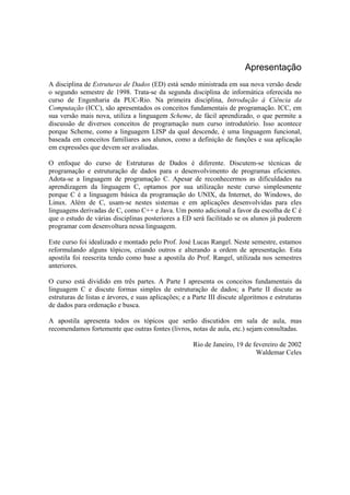 Apresentação
A disciplina de Estruturas de Dados (ED) está sendo ministrada em sua nova versão desde
o segundo semestre de 1998. Trata-se da segunda disciplina de informática oferecida no
curso de Engenharia da PUC-Rio. Na primeira disciplina, Introdução à Ciência da
Computação (ICC), são apresentados os conceitos fundamentais de programação. ICC, em
sua versão mais nova, utiliza a linguagem Scheme, de fácil aprendizado, o que permite a
discussão de diversos conceitos de programação num curso introdutório. Isso acontece
porque Scheme, como a linguagem LISP da qual descende, é uma linguagem funcional,
baseada em conceitos familiares aos alunos, como a definição de funções e sua aplicação
em expressões que devem ser avaliadas.

O enfoque do curso de Estruturas de Dados é diferente. Discutem-se técnicas de
programação e estruturação de dados para o desenvolvimento de programas eficientes.
Adota-se a linguagem de programação C. Apesar de reconhecermos as dificuldades na
aprendizagem da linguagem C, optamos por sua utilização neste curso simplesmente
porque C é a linguagem básica da programação do UNIX, da Internet, do Windows, do
Linux. Além de C, usam-se nestes sistemas e em aplicações desenvolvidas para eles
linguagens derivadas de C, como C++ e Java. Um ponto adicional a favor da escolha de C é
que o estudo de várias disciplinas posteriores a ED será facilitado se os alunos já puderem
programar com desenvoltura nessa linguagem.

Este curso foi idealizado e montado pelo Prof. José Lucas Rangel. Neste semestre, estamos
reformulando alguns tópicos, criando outros e alterando a ordem de apresentação. Esta
apostila foi reescrita tendo como base a apostila do Prof. Rangel, utilizada nos semestres
anteriores.

O curso está dividido em três partes. A Parte I apresenta os conceitos fundamentais da
linguagem C e discute formas simples de estruturação de dados; a Parte II discute as
estruturas de listas e árvores, e suas aplicações; e a Parte III discute algoritmos e estruturas
de dados para ordenação e busca.

A apostila apresenta todos os tópicos que serão discutidos em sala de aula, mas
recomendamos fortemente que outras fontes (livros, notas de aula, etc.) sejam consultadas.

                                                      Rio de Janeiro, 19 de fevereiro de 2002
                                                                             Waldemar Celes
 