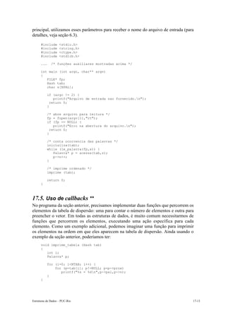 principal, utilizamos esses parâmetros para receber o nome do arquivo de entrada (para
detalhes, veja seção 6.3).
      #include      <stdio.h>
      #include      <string.h>
      #include      <ctype.h>
      #include      <stdlib.h>

      ...     /* funções auxiliares mostradas acima */

      int main (int argc, char** argv)
      {
         FILE* fp;
         Hash tab;
         char s[NPAL];

            if (argc != 2) {
                printf("Arquivo de entrada nao fornecido.n");
              return 0;
            }

            /* abre arquivo para leitura */
            fp = fopen(argv[1],"rt");
            if (fp == NULL) {
                printf("Erro na abertura do arquivo.n");
              return 0;
            }

            /* conta ocorrencia das palavras */
            inicializa(tab);
            while (le_palavra(fp,s)) {
               Palavra* p = acessa(tab,s);
               p->n++;
            }

            /* imprime ordenado */
            imprime (tab);

            return 0;
      }



17.5. Uso de callbacks **
No programa da seção anterior, precisamos implementar duas funções que percorrem os
elementos da tabela de dispersão: uma para contar o número de elementos e outra para
preencher o vetor. Em todas as estruturas de dados, é muito comum necessitarmos de
funções que percorrem os elementos, executando uma ação específica para cada
elemento. Como um exemplo adicional, podemos imaginar uma função para imprimir
os elementos na ordem em que eles aparecem na tabela de dispersão. Ainda usando o
exemplo da seção anterior, poderíamos ter:
      void imprime_tabela (Hash tab)
      {
         int i;
         Palavra* p;

            for (i=0; i<NTAB; i++) {
                for (p=tab[i]; p!=NULL; p=p->prox)
                   printf("%s = %dn",p->pal,p->n);
            }
      }




Estruturas de Dados – PUC-Rio                                                        17-13
 