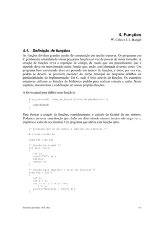 4. Funções
                                                                         W. Celes e J. L. Rangel


4.1. Definição de funções
As funções dividem grandes tarefas de computação em tarefas menores. Os programas em
C geralmente consistem de várias pequenas funções em vez de poucas de maior tamanho. A
criação de funções evita a repetição de código, de modo que um procedimento que é
repetido deve ser transformado numa função que, então, será chamada diversas vezes. Um
programa bem estruturado deve ser pensado em termos de funções, e estas, por sua vez,
podem (e devem, se possível) esconder do corpo principal do programa detalhes ou
particularidades de implementação. Em C, tudo é feito através de funções. Os exemplos
anteriores utilizam as funções da biblioteca padrão para realizar entrada e saída. Neste
capítulo, discutiremos a codificação de nossas próprias funções.

A forma geral para definir uma função é:

      tipo_retornado           nome_da_função (lista de parâmetros...)
      {
         corpo da função
      }


Para ilustrar a criação de funções, consideraremos o cálculo do fatorial de um número.
Podemos escrever uma função que, dado um determinado número inteiro não negativo n,
imprime o valor de seu fatorial. Um programa que utiliza esta função seria:

      /* programa que le um numero e imprime seu fatorial */

      #include <stdio.h>

      void fat (int n);

      /* Função principal */
      int main (void)
      {
         int n;
         scanf("%d", &n);
         fat(n);
         return 0;
      }

      /* Função para imprimir o valor do fatorial */
      void fat ( int n )
      {
         int i;
         int f = 1;
         for (i = 1; i <= n; i++)
            f *= i;
         printf("Fatorial = %dn", f);
      }




Estruturas de Dados –PUC-Rio                                                                 4-1
 