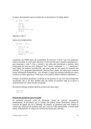 A seguir, apresentamos outros exemplos de uso de ponteiros. O código abaixo:
      int main ( void )
      {
         int a;
         int *p;
         p = &a;
         *p = 2;
         printf(" %d ", a);
         return;
      }

imprime o valor 2.

Agora, no exemplo abaixo:

      int main ( void )
      {
         int a, b, *p;
         a = 2;
         *p = 3;
         b = a + (*p);
         printf(" %d ", b);
         return 0;
      }


cometemos um ERRO típico de manipulação de ponteiros. O pior é que esse programa,
embora incorreto, às vezes pode funcionar. O erro está em usar a memória apontada por p
para armazenar o valor 3. Ora, a variável p não tinha sido inicializada e, portanto, tinha
armazenado um valor (no caso, endereço) "lixo". Assim, a atribuição *p = 3; armazena 3
num espaço de memória desconhecido, que tanto pode ser um espaço de memória não
utilizado, e aí o programa aparentemente funciona bem, quanto um espaço que armazena
outras informações fundamentais – por exemplo, o espaço de memória utilizado por outras
variáveis ou outros aplicativos. Neste caso, o erro pode ter efeitos colaterais indesejados.

Portanto, só podemos preencher o conteúdo de um ponteiro se este tiver sido devidamente
inicializado, isto é, ele deve apontar para um espaço de memória onde já se prevê o
armazenamento de valores do tipo em questão.

De maneira análoga, podemos declarar ponteiros de outros tipos:

      float *m;
      char *s;



Passando ponteiros para funções
Os ponteiros oferecem meios de alterarmos valores de variáveis acessando-as
indiretamente. Já discutimos que as funções não podem alterar diretamente valores de
variáveis da função que fez a chamada. No entanto, se passarmos para uma função os
valores dos endereços de memória onde suas variáveis estão armazenadas, a função pode
alterar, indiretamente, os valores das variáveis da função que a chamou.


Estruturas de Dados –PUC-Rio                                                             4-8
 